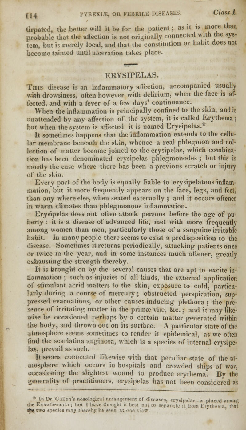 tirpated, the better will it be for the patient; as it is more than probable that the affection is not originally connected with the sys- tem, but is merely local, and that the constitution or habit does not become tainted until ulceration takes place. ERYSIPELAS. This disease is an inflammatory affection, accompanied usually with drowsiness, often however with delirium, when the face is af- fected, and with a fever of a few days' continuance. When the inflammation is principally confined to the skin, and is unattended by any affection of the system, it is called Erythema; but when the system is affected it is named Erysipelas.* It sometimes happens that the inflammation extends to the cellu- lar membrane beneath the skin, whence a real phlegmon and col- lection of matter become joined to the erysipelas, which combina- tion has been denominated erysipelas phlegmonodes ; but this is mostly the case where there has been a previous scratch or injury of the skin. Every part of the body is equally liable to erysipelatous inflam- mation, but it more frequently appears on the face, legs, and feet, than any where else, when seated externally ; and it occurs oftener in warm climates than phlegmonous inflammation. Erysipelas does not often attack persons before the age of pu- berty : it is a disease of advanced life, met with more frequently among women than men, particularly those of a sanguine irritable habit. In many people there seems to exist a predisposition to the disease. Sometimes it returns periodically, attacking patients once or twice in the year, and in some instances much oftener, greatly exhausting the strength thereby. It is brought on by the several causes that are apt to excite in- flammation ; such as injuries of all kinds, the external application of stimulant acrid matters to the skin, exposure to cold, particu- larly during a course of mercury; obstructed perspiration, sup- pressed evacuations, or other causes inducing plethora; the pre- sence of irritating matter in the primae viae, &.c.; and it may like- wise be occasioned perhaps by a certain matter generated within the body, and thrown out on its surface. A particular state of the atmosphere seems sometimes to render it epidemical, as we often find the scarlatina anginosa, which is a species of internal erysipe- las, prevail as such. It seems connected likewise with that peculiar state of the at- mosphere which occurs in hospitals and crowded ships of war, occasioning the slightest wound to produce erythema. By the generality of practitioners, erysipelas has not been considered as • In Dr. Cullen's nosological arrangement of diseases, erysipelas is placed among the Exanthemata; but I have thought it best run to separate it from Erythema that ttK two sne^ios maj thereby be sei