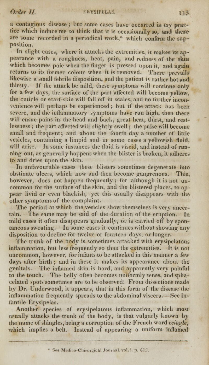 a contagious disease ; but some cases have occurred in my prae- tice which induce me to think that it is occasionally so, and theft; are some recorded in a periodical work,* which confirm the $np- position. In slight cases, where it attacks the extremities, it makes its ap- pearance with a roughness, heat, pain, and redness of the skin which becomes pale when the finger is pressed upon it, and again returns to its former colour when it is removed. There prevails likewise a small febrile disposition, and the patient is rather hot and thirsty. If the attack be mild, these symptoms will continue only for a few days, the surface of the part affected will become yellow, the cuticle or scarf-skin will fall off in scales, and no further incon- venience will perhaps be experienced; but if the attack has been severe, and the inflammatory symptoms have run high, then there will ensue pains in the head and back, great heat, thirst, and rest- lessness ; the part affected will slightly swell; the pulse will become small and frequent; and about the fourth day a number of little vesicles, containing a limpid and in some cases a yellowish fluid, will arise. In some instances the fluid is viscid, and instead of run- ning out, as generally happens when the blister is broken, it adheres to and dries upon the skin. In unfavourable cases these blisters sometimes degenerate into obstinate ulcers, which now and then become gangrenous. This, however, does not happen frequently; for although it is not un- common for the surface of the skin, and the blistered places, to ap- pear livid or even blackish, yet this usually disappears with the other symptoms of the complaint. The period at which the vesicles show themselves is very uncer- tain. The same may be said of the duration of the eruption. In mild cases it often disappears gradually, or is carried off by spon- taneous sweating. In some cases it continues without showing any disposition to decline for twelve or fourteen days, or longer. The trunk of the body is sometimes attacked with erysipelatous inflammation, but less frequently so than the extremities. It is not uncommon, however, for infants to be attacked in this manner a few days after birth ; and in these it makes its appearance about the genitals. The inflamed skin is hard, and apparently very painful to the touch. The belly often becomes uniformly tense, and spha- celated spots sometimes are to be observed. From dissections made by Dr. Underwood, it appears, that in this form of the disease the inflammation frequently spreads to the abdominal viscera.—See In- fantile Erysipelas. Another species of erysipelatous inflammation, which most usually attacks the trunk of the body, is that vulgarly known by the name of shingles, being a corruption of the French word ceingle, which implies a belt. Instead of appearing a uniform inflamed * Spe Mediro-Chirurpical Journal, vol, i. p. 615.