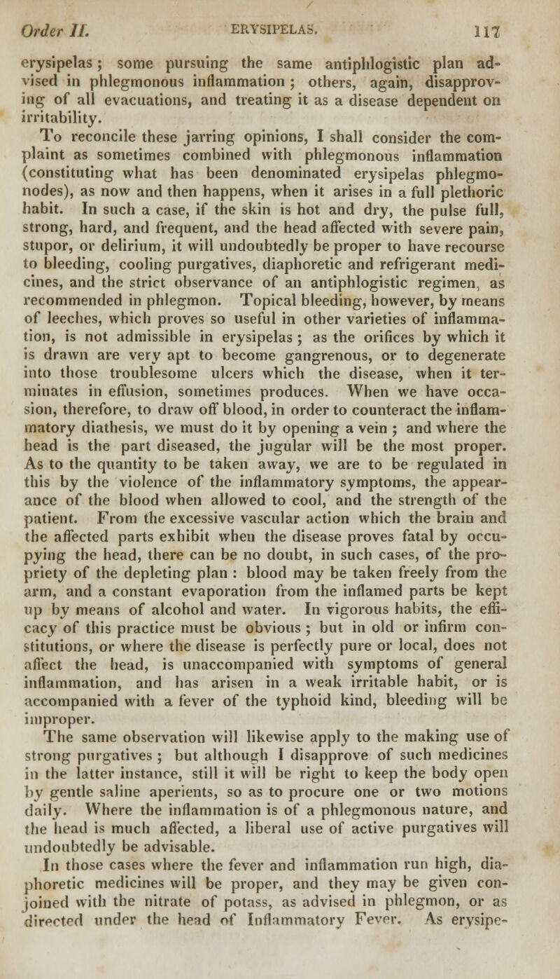 erysipelas; some pursuing the same antiphlogistic plan ad- vised in phlegmonous inflammation ; others, again, disapprov- ing of all evacuations, and treating it as a disease dependent on irritability. To reconcile these jarring opinions, I shall consider the com- plaint as sometimes combined with phlegmonous inflammation (constituting what has been denominated erysipelas phlegmo- nodes), as now and then happens, when it arises in a full plethoric habit. In such a case, if the skin is hot and dry, the pulse full, strong, hard, and frequent, and the head affected with severe pain, stupor, or delirium, it will undoubtedly be proper to have recourse to bleeding, cooling purgatives, diaphoretic and refrigerant medi- cines, and the strict observance of an antiphlogistic regimen, as recommended in phlegmon. Topical bleeding, however, by means of leeches, which proves so useful in other varieties of inflamma- tion, is not admissible in erysipelas ; as the orifices by which it is drawn are very apt to become gangrenous, or to degenerate into those troublesome ulcers which the disease, when it ter- minates in effusion, sometimes produces. When we have occa- sion, therefore, to draw off blood, in order to counteract the inflam- matory diathesis, we must do it by opening a vein ; and where the head is the part diseased, the jugular will be the most proper. As to the quantity to be taken away, we are to be regulated in this by the violence of the inflammatory symptoms, the appear- ance of the blood when allowed to cool, and the strength of the patient. From the excessive vascular action which the brain and the affected parts exhibit when the disease proves fatal by occu- pying the head, there can be no doubt, in such cases, of the pro- priety of the depleting plan : blood may be taken freely from the arm, and a constant evaporation from the inflamed parts be kept up by means of alcohol and water. In vigorous habits, the effi- cacy of this practice must be obvious ; but in old or infirm con- stitutions, or where the disease is perfectly pure or local, does not affect the head, is unaccompanied with symptoms of general inflammation, and has arisen in a weak irritable habit, or is accompanied with a fever of the typhoid kind, bleeding will be improper. The same observation will likewise apply to the making use of strong purgatives ; but although I disapprove of such medicines in the latter instance, still it will be right to keep the body open by gentle saline aperients, so as to procure one or two motions daily. Where the inflammation is of a phlegmonous nature, and the head is much affected, a liberal use of active purgatives will undoubtedly be advisable. In those cases where the fever and inflammation run high, dia- phoretic medicines will be proper, and they may be given con- joined with the nitrate of potass, as advised in phlegmon, or as directed under the head of Inflammatory Fevpr. \s ervsipe-