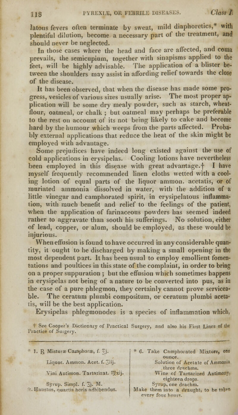 latous fevers often terminate by sweat, mild diaphoretics,* with plentiful dilution, become a necessary part of the treatment, and should never be neglected. In those cases where the head and face are affected, and coma prevails, the semicupium, together with sinapisms applied to the feet, will be highly advisable. The application of a blister be- tween the shoulders may assist in affording relief towards the close of the disease. It has been observed, that when the disease has made some pro- gress, vesicles of various sizes usually arise. The most proper ap- plication will be some dry mealy powder, such as starch, wheat- flour, oatmeal, or chalk ; but oatmeal may perhaps be preferable to the rest on account of its not being likely to cake and become hard by the humour which weeps from the parts affected. Proba- bly external applications that reduce the heat of the skin might be employed with advantage. Some prejudices have indeed long existed against the use of cold applications in erysipelas. Cooling lotions have nevertheless been employed in this disease with great advantage.f I have myself frequently recommended linen cloths wetted with a cool- ing lotion of equal parts of the liquor ammon. acetatis, or of muriated ammonia dissolved in water, with the addition of a little vinegar and camphorated spirit, in erysipelatous inflamma- tion, with much benefit and relief to the feelings of the patient, when the application of farinaceous powders has seemed indeed rather to aggravate than sooth his sufferings. No solution, either of lead, copper, or alum, should be employed, as these would be injurious. When effusion is found to have occurred in any considerable quan- tity, it ought to be discharged by making a small opening in the most dependent part. It has been usual to employ emollient fomen- tations and poultices in this state of the complaint, in order to bring on a proper suppuration ; but the effusion which sometimes happens in erysipelas not being of a nature to be converted into pus, as in the case of a pure phlegmon, they certainly cannot prove servicea- ble. The ceratum plumbi compositum, or ceratum plumbi aceta- tis, will be the best application. Erysipelas phlegmonodes is a species of inflammation which. t See Cooper's Dictionary of Practical Surgery, and also his First Lines of the Practice of Suigery. * 1. fy Misturae Cainphorce, f. rj. Liquor. Ammon. Acet. f. 3'ij- Vini Antimon. Tartarizat. TTgxij. Syrup. Simpl. f. 3j. M. ft. Haus'.us, nuartis horis adhibendus. * 6. Take Camphorated Mixture, one ounce. Solution of Acetate of Ammonia three drachms. Wine of Tartarized Antimony? eighteen drops. Syrup, one drachm. Make them into a draught, to be tnkeo evcrv four hour*.