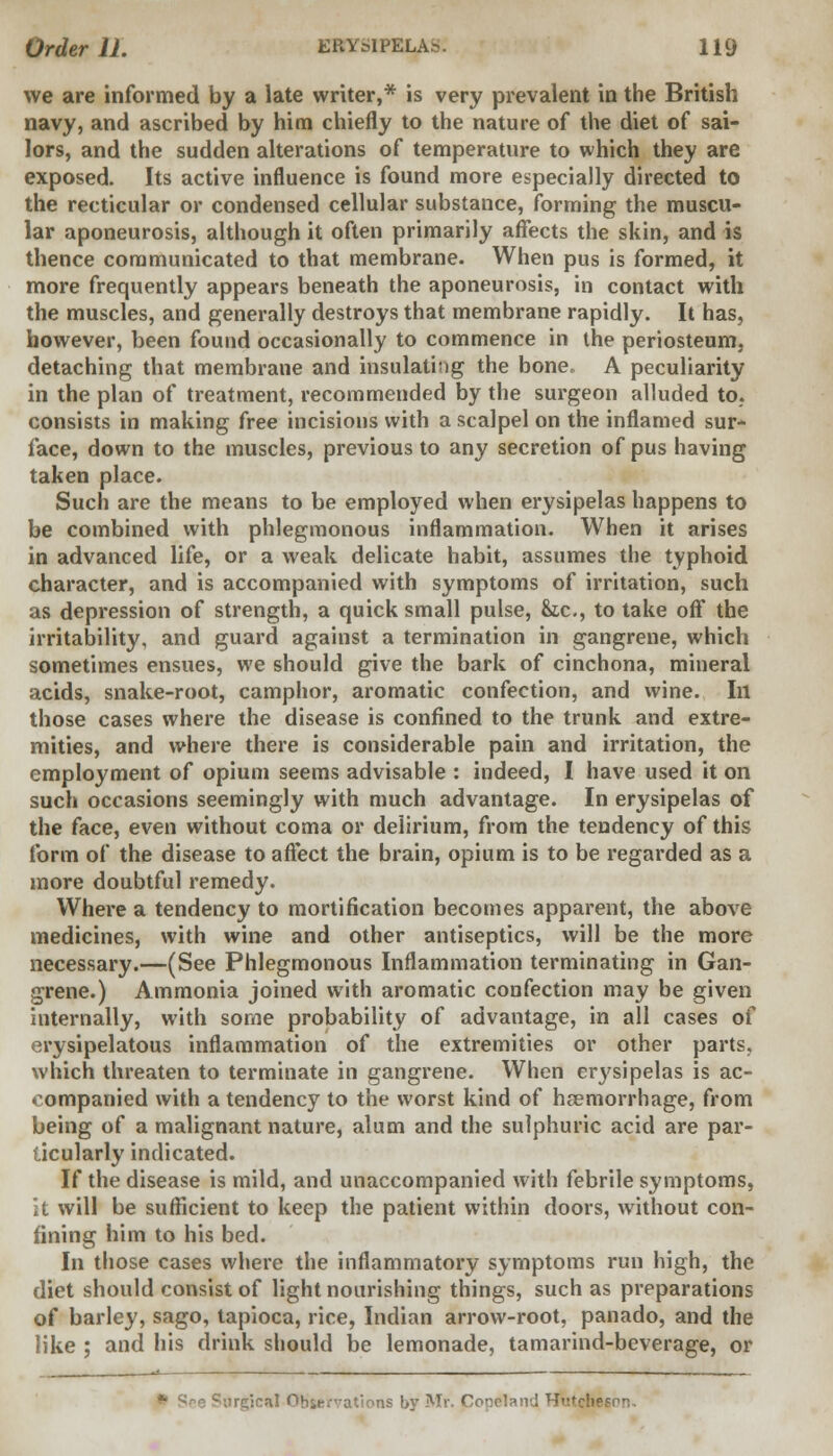 we are informed by a late writer,* is very prevalent in the British navy, and ascribed by him chiefly to the nature of the diet of sai- lors, and the sudden alterations of temperature to which they are exposed. Its active influence is found more especially directed to the recticular or condensed cellular substance, forming the muscu- lar aponeurosis, although it often primarily affects the skin, and is thence communicated to that membrane. When pus is formed, it more frequently appears beneath the aponeurosis, in contact with the muscles, and generally destroys that membrane rapidly. It has, however, been found occasionally to commence in the periosteum, detaching that membrane and insulating the bone, A peculiarity in the plan of treatment, recommended by the surgeon alluded to. consists in making free incisions with a scalpel on the inflamed sur- face, down to the muscles, previous to any secretion of pus having taken place. Such are the means to be employed when erysipelas happens to be combined with phlegmonous inflammation. When it arises in advanced life, or a weak delicate habit, assumes the typhoid character, and is accompanied with symptoms of irritation, such as depression of strength, a quick small pulse, he, to take off the irritability, and guard against a termination in gangrene, which sometimes ensues, we should give the bark of cinchona, mineral acids, snake-root, camphor, aromatic confection, and wine. In those cases where the disease is confined to the trunk and extre- mities, and where there is considerable pain and irritation, the employment of opium seems advisable : indeed, I have used it on such occasions seemingly with much advantage. In erysipelas of the face, even without coma or delirium, from the tendency of this form of the disease to affect the brain, opium is to be regarded as a more doubtful remedy. Where a tendency to mortification becomes apparent, the above medicines, with wine and other antiseptics, will be the more necessary.—(See Phlegmonous Inflammation terminating in Gan- grene.) Ammonia joined with aromatic confection may be given internally, with some probability of advantage, in all cases of erysipelatous inflammation of the extremities or other parts, which threaten to terminate in gangrene. When cr}'sipelas is ac- companied with a tendency to the worst kind of haemorrhage, from being of a malignant nature, alum and the sulphuric acid are par- ticularly indicated. If the disease is mild, and unaccompanied with febrile symptoms, it will be sufficient to keep the patient within doors, without con- fining him to his bed. In those cases where the inflammatory symptoms run high, the diet should consist of light nourishing things, such as preparations of barley, sago, tapioca, rice, Indian arrow-root, panado, and the like ; and his drink should be lemonade, tamarind-beverage, or Sre Surgical Observations by Mr. Cooeland Hutcheson.