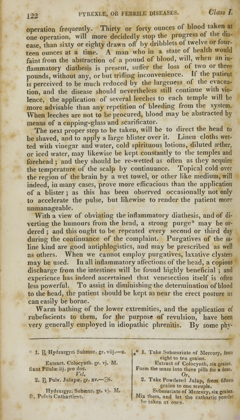 operation frequently. Thirty or forty ounces of blood taken at one operation, will more decidedly stop the progress of the dis- ease, than sixty or eighty drawn oft' by dribblets of twelve or four- teen ounces at a time. A man who in a state of health would faint from the abstraction of a pound of blood, will, when an in- flammatory diathesis is present, suffer the loss of two or three pounds, without any, or but trifling inconvenience. If the patient is perceived to be much reduced by the largeness of the evacua- tion, and the disease should nevertheless still continue with vio- lence, the application of several leeches to each temple will be more advisable than any repetition of bleeding from the system. When leeches are not to be procured, blood may be abstracted by means of a cupping-glass and scarificator. The next proper step to be taken, will be to direct the head to be shaved, and to apply a large blister over it. Linen cloths wet- ted with vinegar and water, cold spirituous lotions, diluted aether, or iced water, may likewise be kept constantly to the temples and forehead; and they should be re-wetted as often as they acquire the temperature of the scalp by continuance. Topical cold over the region of the brain by a wet towel, or other like medium, will indeed, in many cases, prove more efficacious than the application of a blister; as this has been observed occasionally not only to accelerate the pulse, but likewise to render the patient more unmanageable. With a view of obviating the inflammatory diathesis, and of di- verting the humours from the head, a strong purge* may be or- dered ; and this ought to be repeated every second or third day during the continuance of the complaint. Purgatives of the sa- line kind are good antiphlogistics, and may be prescribed as well as others. When we cannot employ purgatives, laxative clysters may be used. In all inflammatory affections of the head, a copious discharge from the intestines will be found highly beneficial ; and experience has indeed ascertained that venesection itself is often less powerful. To assist in diminishing the determination of blood to the head, the patient should be kept as near the erect posture as can easily be borne. Warm bathing of the lower extremities, and the application of rubefacients to them, for the purpose of revulsion, have been very generally employed in idiopathic phrenitis. By some phy- * 1, gj Hydrargyri Submur. gr. viij.—x. Extract. Colocynth. gr. vj. M. fiant Pilulae iij.pro dos. Vel, 2. & Pulv. Jalaps, gr. xv.—3'u Hydrargyr. Submur. gr. vj. M. ft. Pulvis Cathartieus. i* 1. Take Submuriate of Mercury, from eight to ten grains. Extract of Colocynth, six grains. Form the mass into three pills for a dose. Or, 2. Take Powdered Jalap, from fifteen grains to one scruple. Submuriate of Mercury, six grains. Mix them, and let the cathartic powder be taken at once-