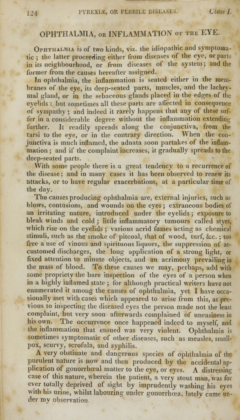 OPHTHALMIA, or INFLAMMATION of the EYE. Ophthalmia is of two kinds, viz. the idiopathic and symptoma- tic ; the latter proceeding either from diseases of the eye, or part- in its neighbourhood, or from diseases of the system; and the former from the causes hereafter assigned. In ophthalmia, the inflammation is seated either in the mem- branes of the eye, its deep-seated parts, muscles, and the lachry- mal gland, or in the sebaceous glands placed in the edges of the eyelids: but sometimes all these parts are affected in consequence of sympathy; and indeed it rarely happens that any of these suf- fer in a considerable degree without the inflammation extending further. It readily spreads along the conjunctiva, from the tarsi to the eye, or in the contrary direction. When the con- junctiva is much inflamed, the adnata soon partakes of the inflam- mation ; and if the complaint increases, it gradually spreads to the deep-seated parts. With some people there is a great tendency to a recurrence of the disease; and in many cases it has been observed to renew its attacks, or to have regular exacerbations, at a particular time of the day. The causes producing ophthalmia are, external injuries, such as blows, contusions, and wounds on the eyes; extraneous bodies of an irritating nature, introduced under the eyelids; exposure to bleak winds and cold ; little inflammatory tumours called styes, which rise on the eyelids ; various acrid fumes acting as chemical stimuli, such as the smoke of pitcoal, that of wood, turf, &tc.; too free a use of vinous and spirituous liquors, the suppression of ac- customed discharges, the long application of a strong light, or fixed attention to minute objects, and an acrimony prevailing in the mass of blood. To these causes we may, perhaps, add with some propriety the bare inspection of the eyes of a person when in a highly inflamed state ; for although practical writers have not enumerated it among the causes of ophthalmia, yet I have occa- sionally met with cases which appeared to arise from this, as pre- vious to inspecting the diseased eyes the person made not the least complaint, but very soon afterwards complained of uneasiness in his own. The occurrence once happened indeed to myself, and the inflammation that ensued was very violent. Ophthalmia is sometimes symptomatic of other diseases, such as measles, small- pox, scurvy, scrofula, and syphilis. A very obstinate and dangerous species of ophthalmia of the purulent nature is now and then produced by the accidental ap- plication of gonorrhceal matter to the eye, or eyes. A distressing case of this nature, wherein the patient, a very stout man, was for ever totally deprived of sight by imprudently washing his eyes with his urine, whilst labouring under gonorrhoea, lately came un- der my observation.