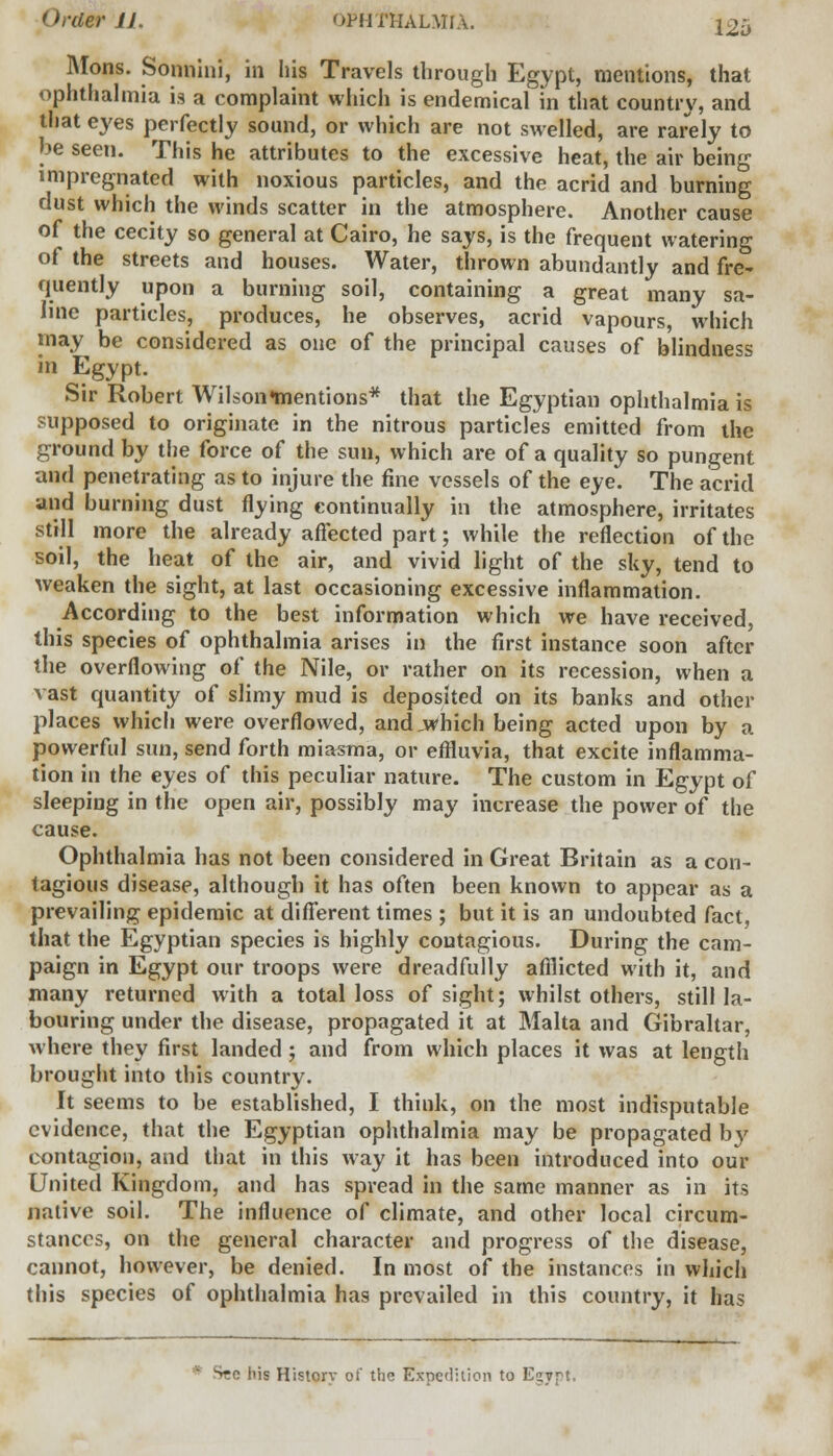 Mons. Sonnini, in his Travels through Egypt, mentions, that ophthalmia is a complaint which is endemical in that country, and that eyes perfectly sound, or which are not swelled, are rarely to be seen. This he attributes to the excessive heat, the air being impregnated with noxious particles, and the acrid and burning dust which the winds scatter in the atmosphere. Another cause of the cecity so general at Cairo, he says, is the frequent watering of the streets and houses. Water, thrown abundantly and fre- quently upon a burning soil, containing a great many sa- line particles, produces, he observes, acrid vapours, which may be considered as one of the principal causes of blindne^ in Egypt. Sir Robert WilsonHtientions* that the Egyptian ophthalmia is supposed to originate in the nitrous particles emitted from the ground by the force of the sun, which are of a quality so pungent and penetrating as to injure the fine vessels of the eye. The acrid and burning dust flying continually in the atmosphere, irritates still more the already affected part; while the reflection of the soil, the heat of the air, and vivid light of the sky, tend to weaken the sight, at last occasioning excessive inflammation. According to the best information which we have received, this species of ophthalmia arises in the first instance soon after the overflowing of the Nile, or rather on its recession, when a vast quantity of slimy mud is deposited on its banks and other places which were overflowed, and,Which being acted upon by a powerful sun, send forth miasma, or effluvia, that excite inflamma- tion in the eyes of this peculiar nature. The custom in Egypt of sleeping in the open air, possibly may increase the power of the cause. Ophthalmia has not been considered in Great Britain as a con- tagious disease, although it has often been known to appear as a prevailing epidemic at different times ; but it is an undoubted fact, that the Egyptian species is highly contagious. During the cam- paign in Egypt our troops were dreadfully afflicted with it, and many returned with a total loss of sight; whilst others, still la- bouring under the disease, propagated it at Malta and Gibraltar, where they first landed ; and from which places it was at length brought into this country. It seems to be established, I think, on the most indisputable evidence, that the Egyptian ophthalmia may be propagated by contagion, and that in this way it has been introduced into our United Kingdom, and has spread in the same manner as in its nalive soil. The influence of climate, and other local circum- stances, on the general character and progress of the disease, cannot, however, be denied. In most of the instances in which this species of ophthalmia has prevailed in this country, it has -' his Historv of the Expedition to Esyrt.