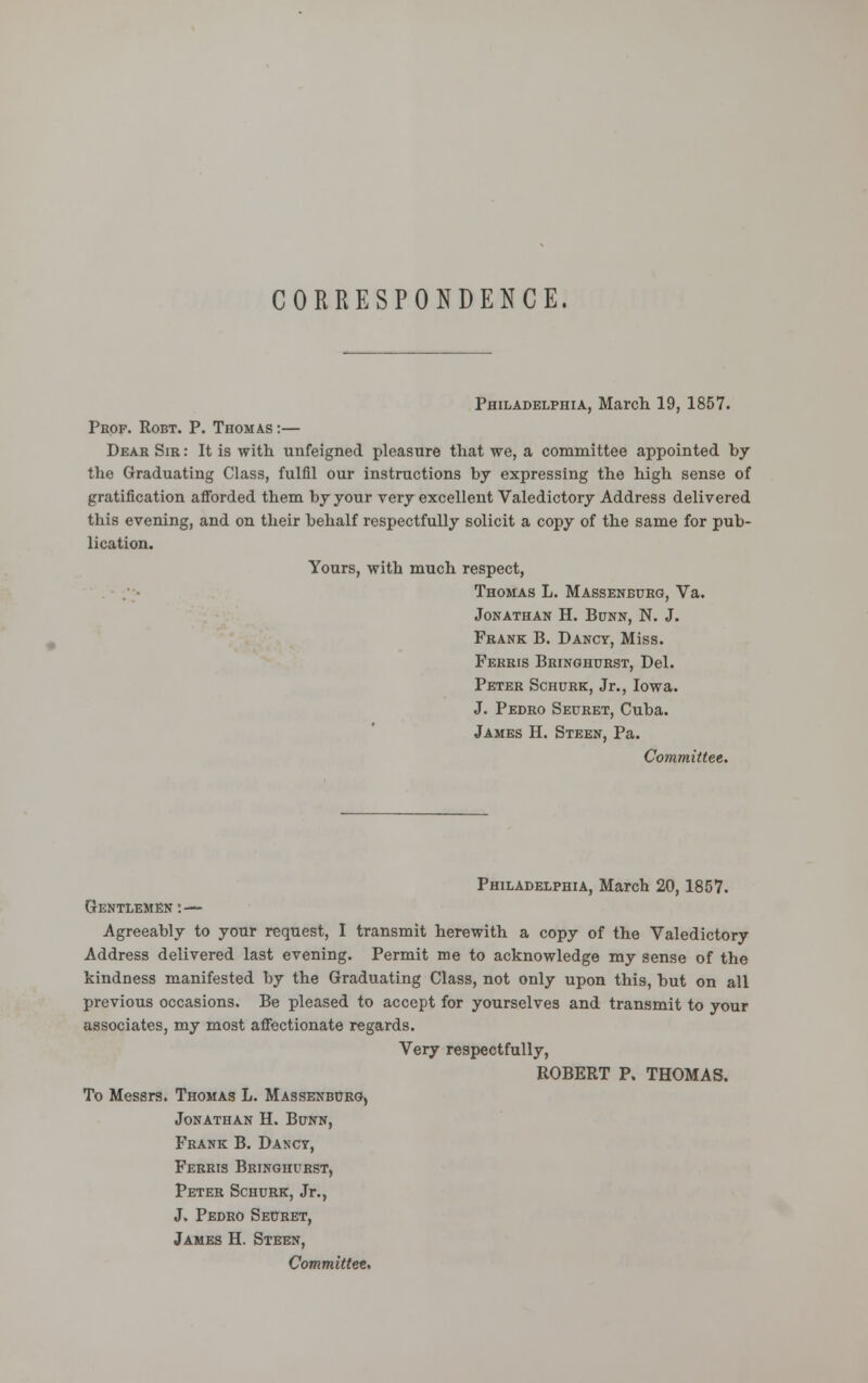 CORRESPONDENCE. Philadelphia, March 19, 1857. Prof. Robt. P. Thomas :— Dear Sir : It is with unfeigned pleasure that we, a committee appointed by the Graduating Class, fulfil our instructions by expressing the high sense of gratification afforded them by your very excellent Valedictory Address delivered this evening, and on their behalf respectfully solicit a copy of the same for pub- lication. Yours, with much respect, Thomas L. Massenburg, Va. Jonathan H. Bunn, N. J. Frank B. Dancy, Miss. Ferris Bringhurst, Del. Peter ScnuRK, Jr., Iowa. J. Pedro Secret, Cuba. James H. Steen, Pa. Committee. Philadelphia, March 20, 1857. Gentlemen : — Agreeably to your request, I transmit herewith a copy of the Valedictory Address delivered last evening. Permit me to acknowledge my sense of the kindness manifested by the Graduating Class, not only upon this, but on all previous occasions. Be pleased to accept for yourselves and transmit to your associates, my most affectionate regards. Very respectfully, ROBERT P. THOMAS. To Messrs. Thomas L. Massenburg, Jonathan H. Bunn, Frank B. Dancy, Ferris Bringhurst, Peter Schurk, Jr., J. Pedro Seuret, James H. Steen, Committee.