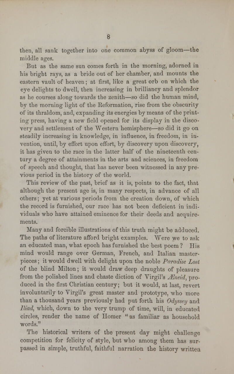 then, all sank together into one common abyss of gloom—the middle ages. But as the same sun comes forth in the morning, adorned in his bright rays, as a bride out of her chamber, and mounts the eastern vault of heaven; at first, like a great orb on which the eye delights to dwell, then increasing in brilliancy and splendor as he courses along towards the zenith—so did the human mind, by the morning light of the Eeformation, rise from the obscurity of its thraldom, and, expanding its energies by means of the print- ing press, having a new field opened for its display in the disco- very and settlement of the Western hemisphere—so did it go on steadily increasing in knowledge, in influence, in freedom, in in- vention, until, by effort upon effort, by discovery upon discovery, it has given to the race in the latter half of the nineteenth cen- tury a degree of attainments in the arts and sciences, in freedom of speech and thought, that has never been witnessed in any pre- vious period in the history of the world. This review of the past, brief as it is, points to the fact, that although the present age is, in many respects, in advance of all others; yet at various periods from the creation down, of which the record is furnished, our race has not been deficient in indi- viduals who have attained eminence for their deeds and acquire- ments. Many and forcible illustrations of this truth might be adduced. The paths of literature afford bright examples. Were we to ask an educated man, what epoch has furnished the best poem ? His mind would range over German, French, and Italian master- pieces ; it would dwell with delight upon the noble Paradise Lost of the blind Milton; it would draw deep draughts of pleasure from the polished lines and chaste diction of Yirgil's JEneid, pro- duced in the first Christian century; but it would, at last, revert involuntarily to Virgil's great master and prototype, who more than a thousand years previously had put forth his Odyssey and Iliad, which, down to the very trump of time, will, in educated circles, render the name of Homer  as familiar as household words. The historical writers of the present day might challenge competition for felicity of style, but who among them has sur- passed in simple, truthful, faithful narration the history written