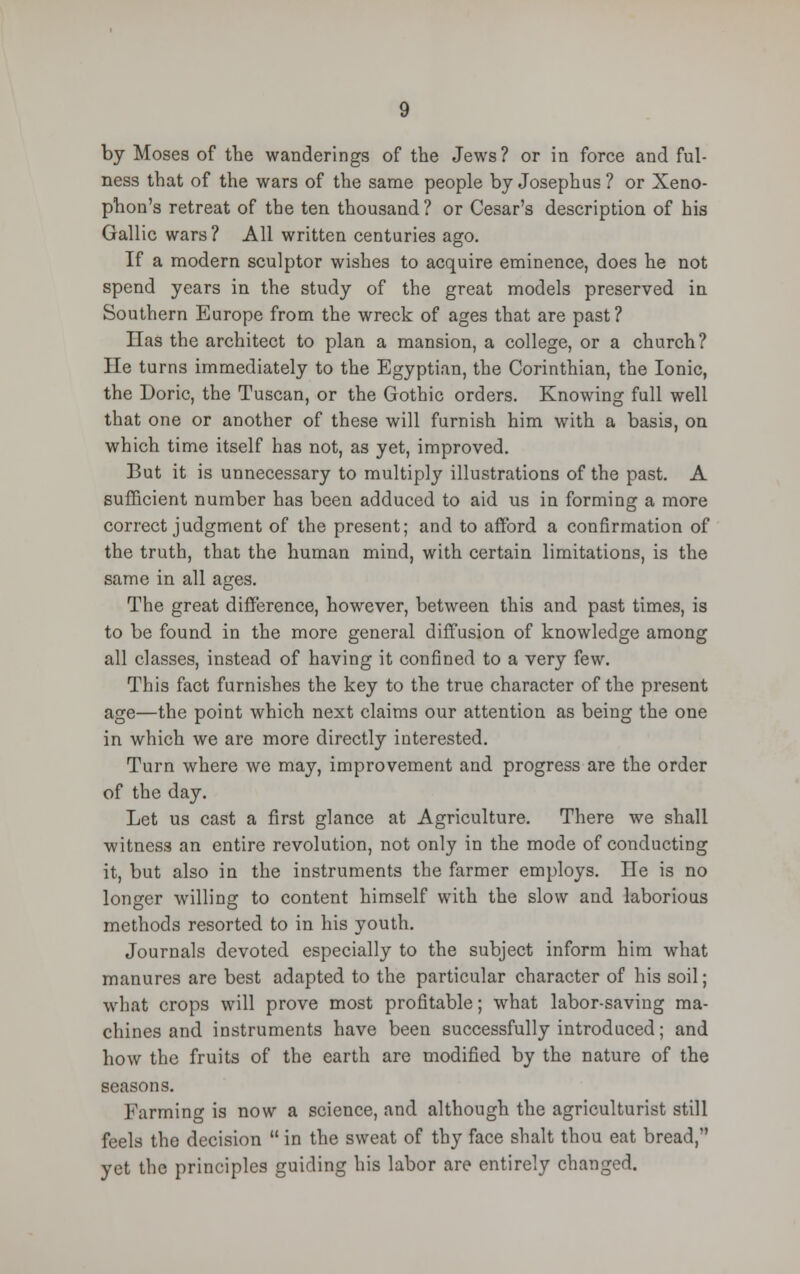 by Moses of the wanderings of the Jews? or in force and ful- ness that of the wars of the same people by Josephus ? or Xeno- phon's retreat of the ten thousand ? or Cesar's description of his Gallic wars? All written centuries ago. If a modern sculptor wishes to acquire eminence, does he not spend years in the study of the great models preserved in Southern Europe from the wreck of ages that are past? Has the architect to plan a mansion, a college, or a church? lie turns immediately to the Egyptian, the Corinthian, the Ionic, the Doric, the Tuscan, or the Gothic orders. Knowing full well that one or another of these will furnish him with a basis, on which time itself has not, as yet, improved. But it is unnecessary to multiply illustrations of the past. A sufficient number has been adduced to aid us in forming a more correct judgment of the present; and to afford a confirmation of the truth, that the human mind, with certain limitations, is the same in all ages. The great difference, however, between this and past times, is to be found in the more general diffusion of knowledge among all classes, instead of having it confined to a very few. This fact furnishes the key to the true character of the present age—the point which next claims our attention as being the one in which we are more directly interested. Turn where we may, improvement and progress are the order of the day. Let us cast a first glance at Agriculture. There we shall witness an entire revolution, not only in the mode of conducting it, but also in the instruments the farmer employs. lie is no longer willing to content himself with the slow and laborious methods resorted to in his youth. Journals devoted especially to the subject inform him what manures are best adapted to the particular character of his soil; what crops will prove most profitable; what labor-saving ma- chines and instruments have been successfully introduced; and how the fruits of the earth are modified by the nature of the seasons. Farming is now a science, and although the agriculturist still feels the decision in the sweat of thy face shalt thou eat bread, yet the principles guiding his labor are entirely changed.