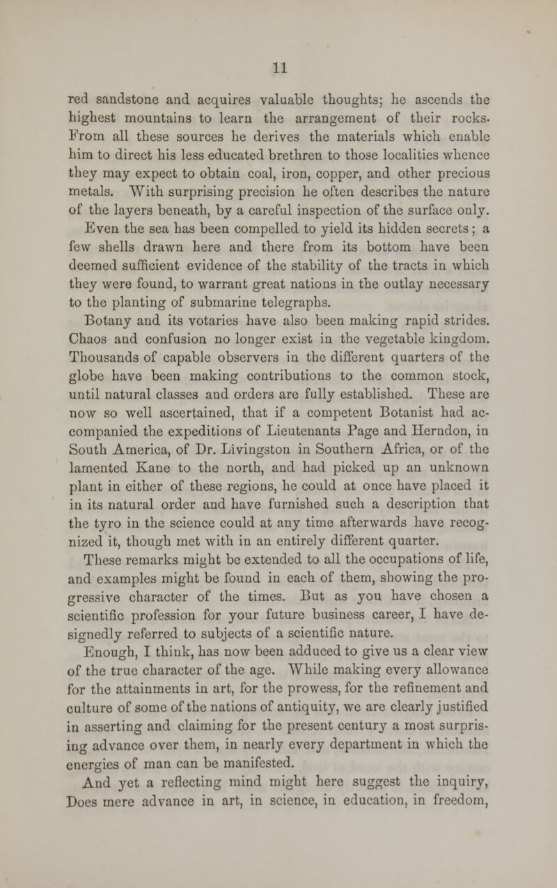 red sandstone and acquires valuable thoughts; he ascends the highest mountains to learn the arrangement of their rocks. From all these sources he derives the materials which enable him to direct his less educated brethren to those localities whence they may expect to obtain coal, iron, copper, and other precious metals. With surprising precision he often describes the nature of the layers beneath, by a careful inspection of the surface only. Even the sea has been compelled to yield its hidden secrets; a few shells drawn here and there from its bottom have been deemed sufficient evidence of the stability of the tracts in which they were found, to warrant great nations in the outlay necessary to the planting of submarine telegraphs. Botany and its votaries have also been making rapid strides. Chaos and confusion no longer exist in the vegetable kingdom. Thousands of capable observers in the different quarters of the globe have been making contributions to the common stock, until natural classes and orders are fully established. These are now so well ascertained, that if a competent Botanist had ac- companied the expeditions of Lieutenants Page and Herndon, in South America, of Dr. Livingston in Southern Africa, or of the lamented Kane to the north, and had picked up an unknown plant in either of these regions, he could at once have placed it in its natural order and have furnished such a description that the tyro in the science could at any time afterwards have recog- nized it, though met with in an entirely different quarter. These remarks might be extended to all the occupations of life, and examples might be found in each of them, showing the pro- gressive character of the times. But as you have chosen a scientific profession for your future business career, I have de- signedly referred to subjects of a scientific nature. Enough, I think, has now been adduced to give us a clear view of the true character of the age. While making every allowance for the attainments in art, for the prowess, for the refinement and culture of some of the nations of antiquity, we are clearly justified in asserting and claiming for the present centu^ a most surpris- ing advance over them, in nearly every department in which the energies of man can be manifested. And yet a reflecting mind might here suggest the inquiry, Does mere advance in art, in science, in education, in freedom,