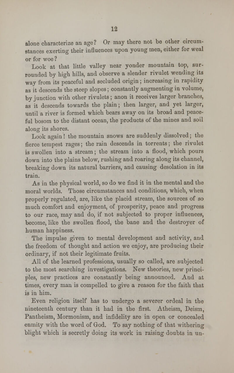 alone characterize an age? Or may there not be other circum- stances exerting their influences upon young men, either for weal or for woe ? Look at that little valley near yonder mountain top, sur- rounded by high hills, and observe a slender rivulet wending its way from its peaceful and secluded origin; increasing in rapidity as it descends the steep slopes; constantly augmenting in volume, by junction with other rivulets ; anon it receives larger branches, as it descends towards the plain; then larger, and yet larger, until a river is formed which bears away on its broad and peace- ful bosom to the distant ocean, the products of the mines and soil along its shores. Look again ! the mountain snows are suddenly dissolved; the fierce tempest rages; the rain descends in torrents; the rivulet is swollen into a stream; the stream into a flood, which pours down into the plains below, rushing and roaring along its channel, breaking down its natural barriers, and causing desolation in its train. As in the physical world, so do we find it in the mental and the moral worlds. Those circumstances and conditions, which, when properly regulated, are, like the placid stream, the sources of so much comfort and enjoyment, of prosperity, peace and progress to our race, may and do, if not subjected to proper influences, become, like the swollen flood, the bane and the destroyer of human happiness. The impulse given to mental development and activity, and the freedom of thought and action we enjoy, are producing their ordinary, if not their legitimate fruits. All of the learned professions, usually so called, are subjected to the most searching investigations. New theories, new princi- ples, new practices are constantly being announced. And at times, every man is compelled to give a reason for the faith that is in him. Even religion itself has to undergo a severer ordeal in the nineteenth century than it had in the first. Atheism, Deism, Pantheism, Mormonism, and infidelity are in open or concealed enmity with the word of God. To say nothing of that withering blight which is secretly doing its work in raising doubts in un-