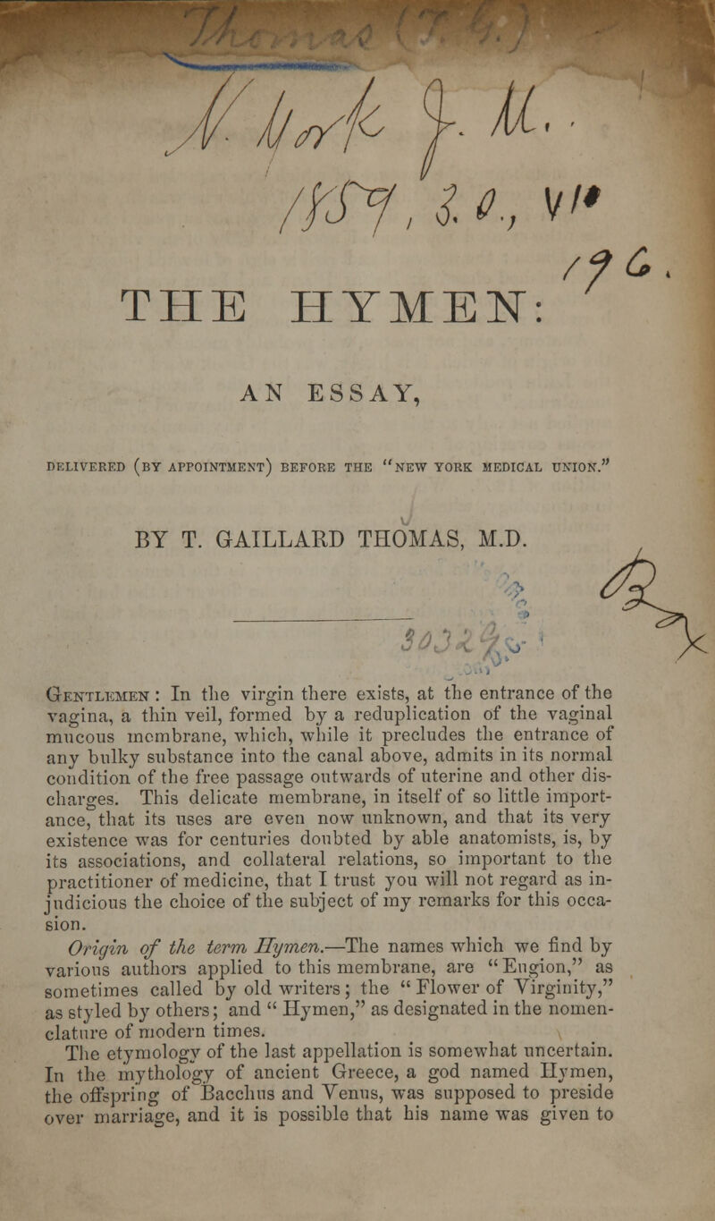 THE HYMEN: /?£. AN ESSAY, DELIVERED (BY APPOINTMENT) BEFORE THE NEW YORK MEDICAL UNION. BY T. GAILLARD THOMAS, M.D. $03 Gentlemen : In the virgin there exists, at the entrance of the vagina, a thin veil, formed by a reduplication of the vaginal mucous membrane, which, while it precludes the entrance of any bulky substance into the canal above, admits in its normal condition of the free passage outwards of uterine and other dis- charges. This delicate membrane, in itself of so little import- ance, that its uses are even now unknown, and that its very existence was for centuries doubted by able anatomists, is, by its associations, and collateral relations, so important to the practitioner of medicine, that I trust you will not regard as in- judicious the choice of the subject of my remarks for this occa- sion. Origin of the term Hymen.—The names which we find by various authors applied to this membrane, are Engion, as sometimes called by old writers; the  Flower of Virginity, as styled by others; and  Hymen, as designated in the nomen- clature of modern times. The etymology of the last appellation is somewhat uncertain. In the mythology of ancient Greece, a god named Hymen, the offspring of Bacchus and Venus, was supposed to preside over marriage, and it is possible that his name was given to