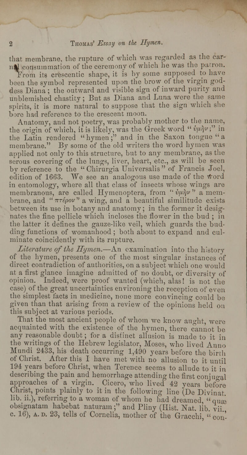 that membrane, the rupture of which was regarded as the car- nAl consummation of* the ceremony of which he was the patron. From its crescentic shape, it is by some supposed to have been the symbol represented upon the brow of the virgin god- dess Diana ; the outward and visible sign of inward purity and unblemished chastity; But as Diana and Luna were the same spirits, it is more natural to suppose that the sign which she bore had reference to the crescent moon. Anatomy, and not poetry, was probably mother to the name, the origin of which, it is likely, was the Greek word  vfirjv; in the Latin rendered  hymen; and in the Saxon tongue  a membrane. By some of the old writers the word hymen was applied not only to this structure, but to any membrane, as the serous covering of the lungs, liver, heart, etc., as will be seen by reference to the  Chirurgia Universalis  of Francis Joel, edition of 1663. We see an analogous use made of the word in entomology, where all that class of insects whose wings are membranous, are called Hymenoptera, from  v\ii\v a mem- brane, and  nTEpov a wing, and a beautiful similitude exists between its use in botany and anatomy; in the former it desig- nates the fine pellicle which incloses the flower in the bud ; in the latter it defines the gauze-like veil, which guards the bud- ding functions of womanhood ; both about to expand and cul- minate coincidently with its rupture. Literature of the Hymen.—An examination into the history of the hymen, presents one of the most singular instances of direct contradiction of authorities, on a subject which one would at a first glance imagine admitted of no doubt, or diversity of opinion. Indeed, were proof wanted (which, alas! is not the case) of the great uncertainties environing the reception of even the simplest facts in medicine, none more convincing could be given than that arising from a review of the opinions held on this subject at various periods. That the most ancient people of whom we know aught were acquainted with the existence of the hymen, there cannot be any reasonable doubt; for a distinct allusion is made to it in the writings of the Hebrew legislator, Moses, who lived Anno Mundi 2433, his death occurring 1,490 years before the birth of Christ. After this I have met with no allusion to it until 194 years before Christ, when Terence seems to allude to it in describing the pain and hemorrhage attending the first conjugal approaches of a virgin. Cicero, who lived 42 years before Christ, points plainly to it in the following line (De Divinat. lib. ii.), referring to a woman of whom he had dreamed, qua3 obsignatam habebat naturam; and Pliny (Hist. Nat. lib. vii c. 16), a. d. 23, tells of Cornelia, mother of the Gracchi,  con-