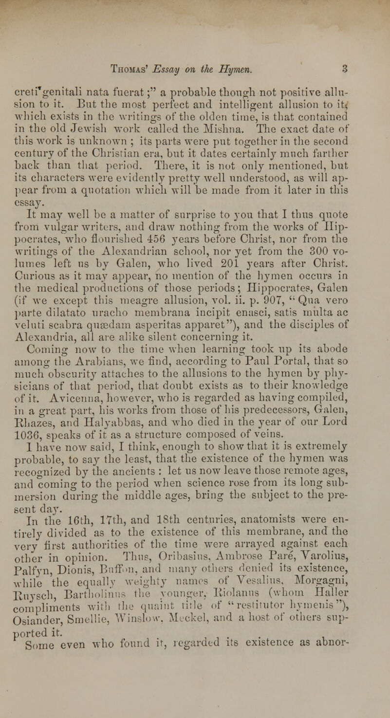 creti'genitali nata fuerat; a probable though not positive allu- sion to it. But the most perfect and intelligent allusion to it, which exists in the writings of the olden time, is that contained in the old Jewish work called the Mishna. The exact date of this work is unknown ; its parts were put together in the second century of the Christian era, but it dates certainly much farther back than that period. There, it is not only mentioned, but its characters were evidently pretty well understood, as will ap- pear from a quotation which will be made from it later in this essay. It may well be a matter of surprise to you that I thus quote from vulgar writers, and draw nothing from the works of Hip- pocrates, who flourished 456 years before Christ, nor from the writings of the Alexandrian school, nor yet from the 300 vo- lumes left us by Galen, who lived 201 years after Christ. Curious as it may appear, no mention of the hymen occurs in the medical productions of those periods; Hippocrates, Galen (if we except this meagre allusion, vol. ii. p. 907, Qua vero parte dilatato uradio membrana incipit enasci, satis miilta ac veluti scabra qusedam asperitas apparet), and the disciples of Alexandria, all are alike silent concerning it. Coming now to the time when learning took up its abode among the Arabians, we find, according to Paul Portal, that so much obscurity attaches to the allusions to the hymen by phy- sicians of that period, that doubt exists as to their knowledge of it. Avicenna, however, who is regarded as having compiled, in a great part, his works from those of his predecessors, Galen, Khazes, and Halyabbas, and who died in the year of our Lord 1036, speaks of it as a structure composed of veins. 1 have now said, I think, enough to show that it is extremely probable, to say the least, that the existence of the hymen was recognized by the ancients : let us now leave those remote ages, and coming to the period when science rose from its long sub- mersion during the middle ages, bring the subject to the pre- sent day. In tlie 16th, 17th, and 18th centuries, anatomists were en- tirely divided as to the existence of this membrane, and the very first authorities of the time were arrayed against each other in opinion. Thus, Oribasins, Ambrose Pare, Yarolius, Palfyn, Dionis, Bnffnn, and many others denied its existence, while the equally weighty names of Vesalius, Morgagni, Ptiiysch, Bartholinus the younger, liiolanus (whom Haller compliments with the quaint title of restitutor hymenis), Osiander, Smellie, Winslow, Meckel, and a host of others sup- ported it. g Some even who found it, regarded its existence as abnor-