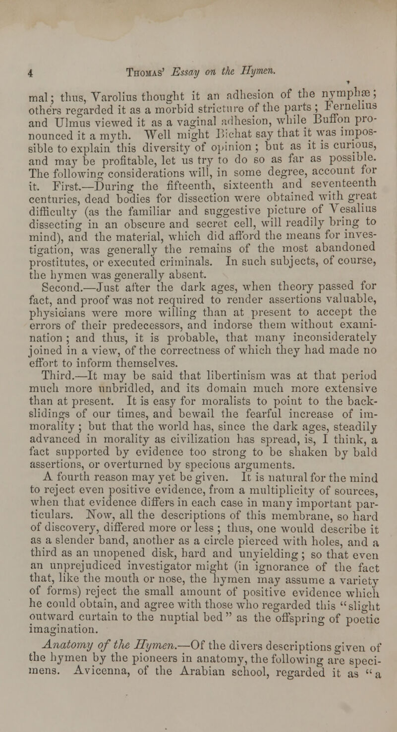 ■» mal; thus, Varolius thought it an adhesion of the nymph se; others regarded it as a morbid stricture of the parts ; Fernelms and Uhnus viewed it as a vaginal adhesion, while Button pro- nounced it a myth. Well might Bichat say that it was impos- sible to explain this diversity of opinion ; but as it is curious, and may be profitable, let us try to do so as far as possible. The following considerations will, in some degree, account for it. First.—During the fifteenth, sixteenth and seventeenth centuries, dead bodies for dissection were obtained with great difficulty (as the familiar and suggestive picture of Vesalius dissecting in an obscure and secret cell, will readily bring to mind), and the material, which did afford the means for inves- tigation, was generally the remains of the most abandoned prostitutes, or executed criminals. In such subjects, of course, the hymen was generally absent. Second.—Just after the dark ages, when theory passed for fact, and proof was not required to render assertions valuable, physicians were more willing than at present to accept the errors of their predecessors, and indorse them without exami- nation ; and thus, it is probable, that many inconsiderately joined in a view, of the correctness of which they had made no effort to inform themselves. Third.—It may be said that libertinism was at that period much more unbridled, and its domain much more extensive than at present. It is easy for moralists to point to the back- slidings of our times, and bewail the fearful increase of im- morality ; but that the world has, since the dark ages, steadily advanced in morality as civilization has spread, is, I think, a fact supported by evidence too strong to be shaken by bald assertions, or overturned by specious arguments. A fourth reason may yet be given. It is natural for the mind to reject even positive evidence, from a multiplicity of sources, when that evidence differs in each case in many important par- ticulars. Now, all the descriptions of this membrane, so hard of discovery, differed more or less ; thus, one would describe it as a slender band, another as a circle pierced with holes, and a third as an unopened disk, hard and unyielding; so that even an unprejudiced investigator might (in ignorance of the fact that, like the mouth or nose, the hymen may assume a variety of forms) reject the small amount of positive evidence which he could obtain, and agree with those who regarded this slight outward curtain to the nuptial bed  as the offspring of poetic imagination. Anatomy of the Hymen.—Of the divers descriptions given of the hymen by the pioneers in anatomy, the following are speci- mens. Avicenna, of the Arabian school, regarded it as a