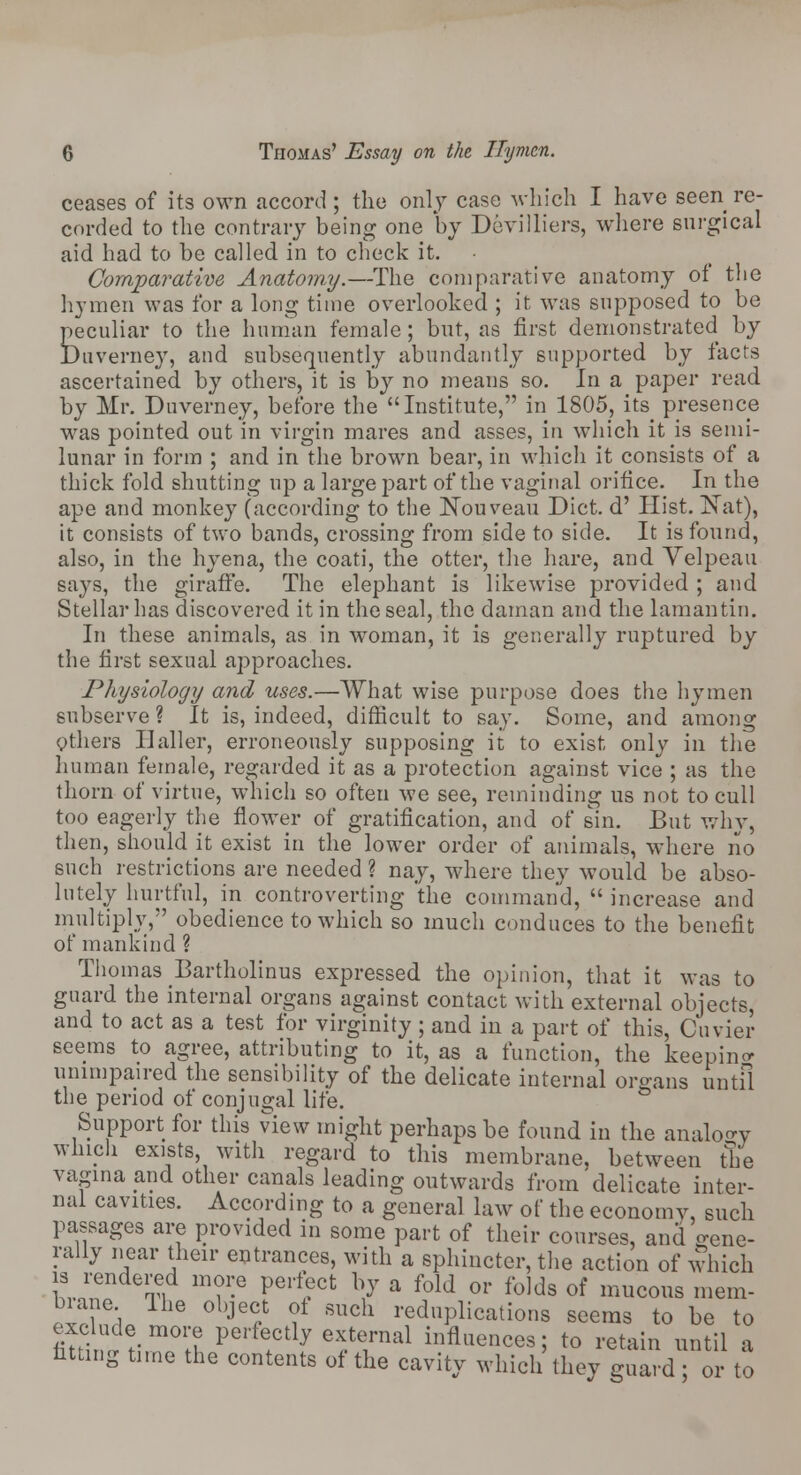 ceases of its own accord ; the only case which I have seen re- corded to the contrary being one by Devilliers, where surgical aid had to be called in to check it. Comparative Anatomy.—The comparative anatomy of the hymen was for a long time overlooked ; it was supposed to be Eeculiar to the human female; but, as first demonstrated by >uverney, and subsequently abundantly supported by facts ascertained by others, it is by no means so. In a paper read by Mr. Duverney, before the Institute, in 1805, its presence was pointed out in virgin mares and asses, in which it is semi- lunar in form ; and in the brown bear, in which it consists of a thick fold shutting up a large part of the vaginal orifice. In the ape and monkey (according to the Nouveau Diet, d' Hist. Nat), it consists of two bands, crossing from side to side. It is found, also, in the hyena, the coati, the otter, the hare, and Velpeau says, the giraffe. The elephant is likewise provided ; and Stellar has discovered it in the seal, the daman and the lamantin. In these animals, as in woman, it is generally ruptured by the first sexual approaches. Physiology and uses.—What wise purpose does the hymen subserve ? It is, indeed, difficult to say. Some, and among Others Haller, erroneously supposing it to exist only in the human female, regarded it as a protection against vice ; as the thorn of virtue, which so often we see, reminding us not to cull too eagerly the flower of gratification, and of sin. But why, then, should it exist in the lower order of animals, where no such restrictions are needed ? nay, where they would be abso- lutely hurtful, in controverting the command,  increase and multiply, obedience to which so much conduces to the benefit of mankind ? Thomas Bartholinus expressed the opinion, that it was to guard the internal organs against contact with external objects, and to act as a test for virginity; and in a part of this, Cuvier seems to agree, attributing to it, as a function, the keeping unimpaired the sensibility of the delicate internal organs until the period of conjugal life. Support for this view might perhaps be found in the analogy which exists, with regard to this membrane, between the vagina and other canals leading outwards from'delicate inter- nal cavities. According to a general law of the economy, such passages are provided in some part of their courses, and gene- rally near their entrances, with a sphincter, the action of which is rendered more perfect by a fold or folds of mucous mem- brane Ike object ol such reduplications seems to be to fiuiH?t;m°H Perf!Ctlf efLraal infl^nces; to retain until a fitting time the contents of the cavity which they guard; or to