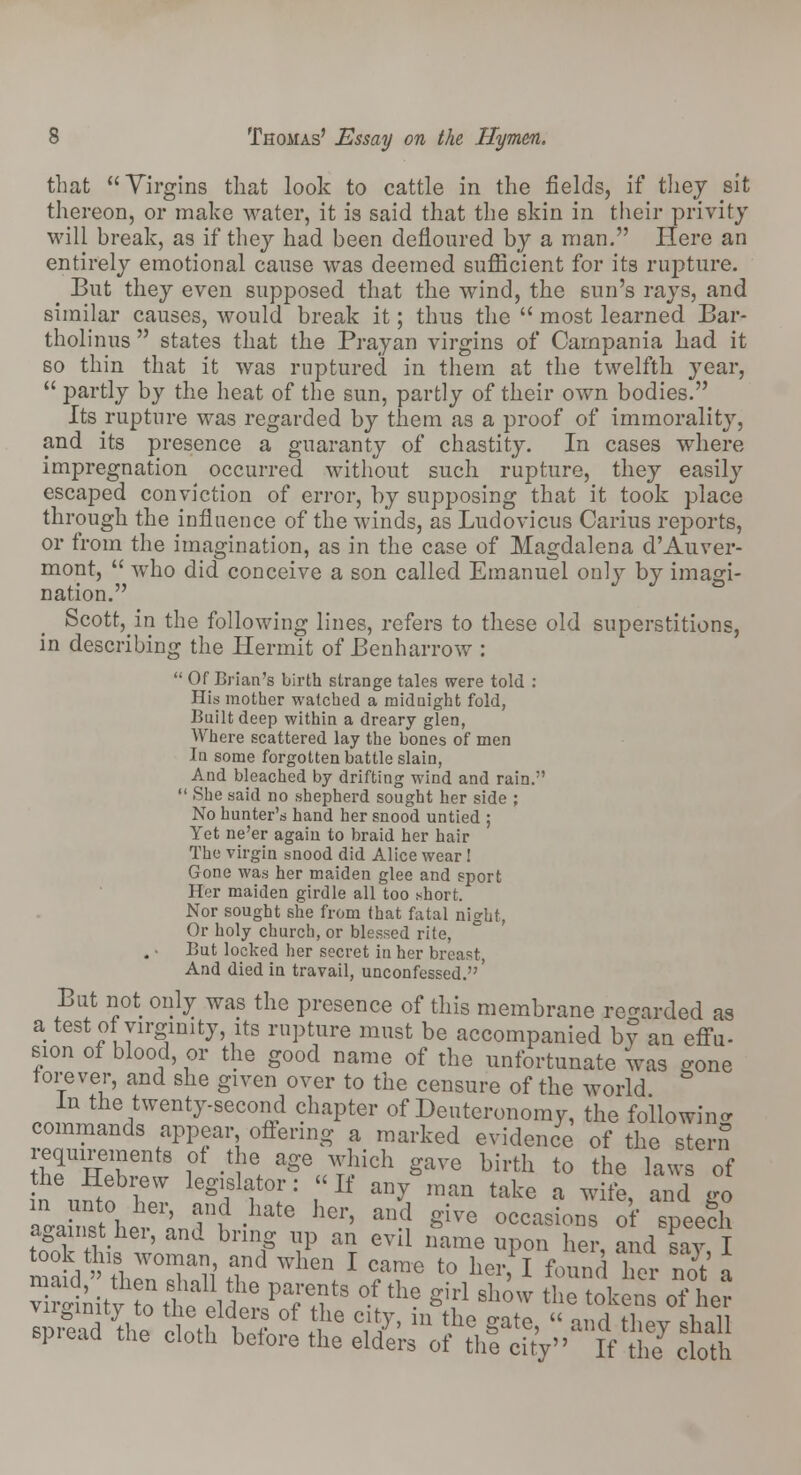 that Virgins that look to cattle in the fields, if they sit thereon, or make water, it is said that the skin in their privity will break, as if they had been defloured by a man. Here an entirely emotional cause was deemed sufficient for its rupture. ^ But they even supposed that the wind, the sun's rays, and similar causes, would break it; thus the  most learned Bar- tholinus  states that the Prayan virgins of Campania had it so thin that it was ruptured in them at the twelfth year,  partly by the heat of the sun, partly of their own bodies. Its rupture was regarded by them as a proof of immorality, and its presence a guaranty of chastity. In cases where impregnation occurred, without such rupture, they easily escaped conviction of error, by supposing that it took place through the influence of the winds, as Ludovicus Carius reports, or from the imagination, as in the case of Magdalena d'Auver- mont,  who did conceive a son called Emanuel only by imagi- nation. Scott, in the following lines, refers to these old superstitions, in describing the Hermit of Benharrow :  Of Brian's birth strange tales were told : His mother watched a midnight fold, Built deep within a dreary glen, Where scattered lay the bones of men In some forgotten battle slain, And bleached by drifting wind and rain.-'  She said no shepherd sought her side ; No hunter's hand her snood untied ; Yet ne'er again to braid her hair The virgin snood did Alice wear I Gone was her maiden glee and sport Her maiden girdle all too short. Nor sought she from that fatal night, Or holy church, or bles.sed rite, But locked her secret in her breast, And died in travail, unconfessed.' But not only was the presence of this membrane regarded as a test of virginity its rupture must be accompanied by an effu- sion of blood, or the good name of the unfortunate was gone forever, and she given over to the censure of the world In the twenty-second chapter of Deuteronomy, the following commands appear offering a marked evidence of the stern IiThX l°f 'W aSeuT>ich 3ave birth to the laws of in\5o ?pT le^slf°fr: 'If an? man take a ™&> and go ao-a t hP inT\ atG hei' 1 ^ve occasions of speech against hei, and bring up an evil name upon her and sav T -a d^irS £? Whentl ??« t0 her> J *™& her S a Sitv Sttt t Paf+?tS °f the Sirl sh™ the tokens of her Iprlad \he cloth w ^ *?/' m ?e gate'  and th^ sha11 spread the cloth before the elders of the city If the cloth