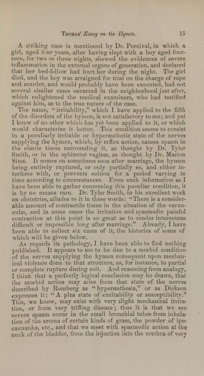 A striking case is mentioned by Dr. Percival, in which a girl, aged four years, after having slept with a boy aged four- teen, for two or three nights, showed the evidences of severe inflammation in the external organs of generation, and declared that her bed-fellow had hurt her during the night. The girl died, and the boy was arraigned for trial on the charge of rape and murder, and would probably have been executed, had not several similar cases occurred in the neighborhood just after, which enlightened the medical examiners, who had testified against him, as to the true nature of the case. The name, irritability, which I have applied to the fifth of the disorders of the hymen, is not satisfactory to me; and yet I know of no other which lias yet been applied to it, or which would characterize it better. This condition seems to consist in a peculiarly irritable or hypersesthetic state of the nerves supplying the hymen, which, by reflex action, causes spasm in the elastic tissue surrounding it, as thought by Dr. Tyler Smith, or in the sphincter vaginas, as thought by Dr. Marion Sims. It comes on sometimes soon after marriage, the hymen being entirely ruptured, or only partially so, and either in- terferes with, or prevents coition for a period varying in time according to circumstances. From such information as I have been able to gather concerning this peculiar condition, it is by no means rare. Dr. Tyler Smith, in his excellent work on obstetrics, alludes to it in these words: There is a consider- able amount of contractile tissue in the situation of the carun- culsa, and in some cases the irritation and spasmodic painful contraction at this point is so great as to render intercourse difficult or impossible long after marriage. Already, I have been able to collect six cases of it, the histories of some of which will be given below. As regards its pathology, I have been able to find nothing published. It appears to me to be due to a morbid condition of the nerves supplying the hymen consequent upon mechan- ical violence done to that structure, as, for instance, to partial or complete rupture during coit. And reasoning from analogy, I think that a perfectly logical conclusion may be drawn, that the morbid action may arise from that state of the nerves described by Romberg as  hyperesthesia, or as Dickson expresses it: A plus state of excitability or susceptibility. This, we know, may exist with very slight mechanical irrita- tion, or from very trifling disease; thus it is that we see severe spasm occur in the small bronchial tubes from inhala- tion of the aroma of certain kinds of grass, the powder of ipe- cacuanha, etc., and that we meet with spasmodic action at the neck of the bladder, from the injection into the urethra of very