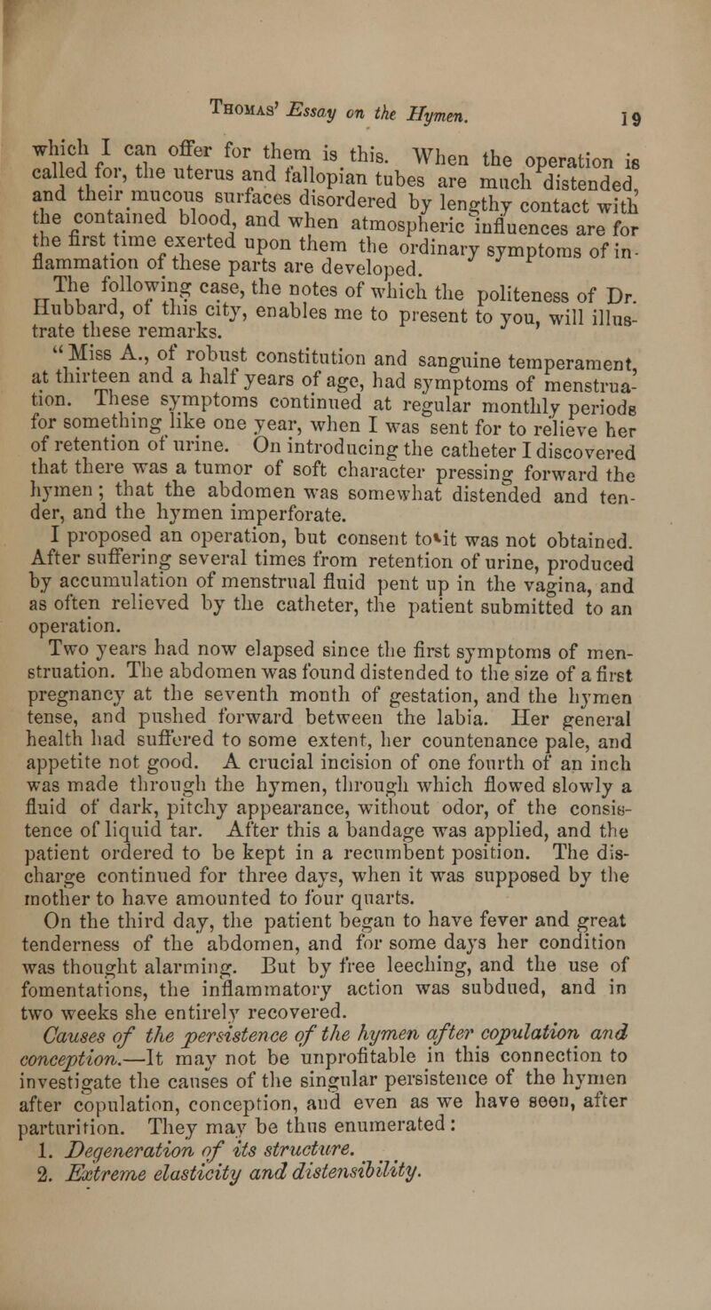 WSflCZ^r f°r ???i i8.this- When the 0P^ation is called for, the uterus and tallopian tubes are much distended, and their mucous surfaces disordered by lengthy contact with the contained blood and when atmospheric ^influences are for the first time exerted upon them the ordinary symptoms of in- flammation of these parts are developed The following case, the notes of which the politeness of Dr. Hubbard, of this city, enables me to present to you, will illus- trate these remarks.  Miss A., of robust constitution and sanguine temperament at thirteen and a halt years of age, had symptoms of menstrua- tion, lhese symptoms continued at regular monthly periods for something like one year, when I was sent for to relieve her of retention ot urine. On introducing the catheter I discovered that there was a tumor of soft character pressing forward the hymen; that the abdomen was somewhat distended and ten- der, and the hymen imperforate. I proposed an operation, but consent to«.it was not obtained. After suffering several times from retention of urine, produced by accumulation of menstrual fluid pent up in the vagina, and as often relieved by the catheter, the patient submitted to an operation. Two years had now elapsed since the first symptoms of men- struation. The abdomen was found distended to the size of a first pregnancy at the seventh month of gestation, and the hymen tense, and pushed forward between the labia. Her general health had suffered to some extent, her countenance pale, and appetite not good. A crucial incision of one fourth of an inch was made through the hymen, through which flowed slowly a fluid of dark, pitchy appearance, without odor, of the consis- tence of liquid tar. After this a bandage was applied, and the patient ordered to be kept in a recumbent position. The dis- charge continued for three days, when it was supposed by the mother to have amounted to four quarts. On the third day, the patient began to have fever and great tenderness of the abdomen, and for some days her condition was thought alarming. But by free leeching, and the use of fomentations, the inflammatory action was subdued, and in two weeks she entirely recovered. Causes of the persistence of the hymen after copulation and conception.—It may not be unprofitable in this connection to investigate the causes of the singular persistence of the hymen after copulation, conception, aud even as we have seen, after parturition. They may be thus enumerated: 1. Degeneration of its structure. 2. Extreme elasticity and distensilility.