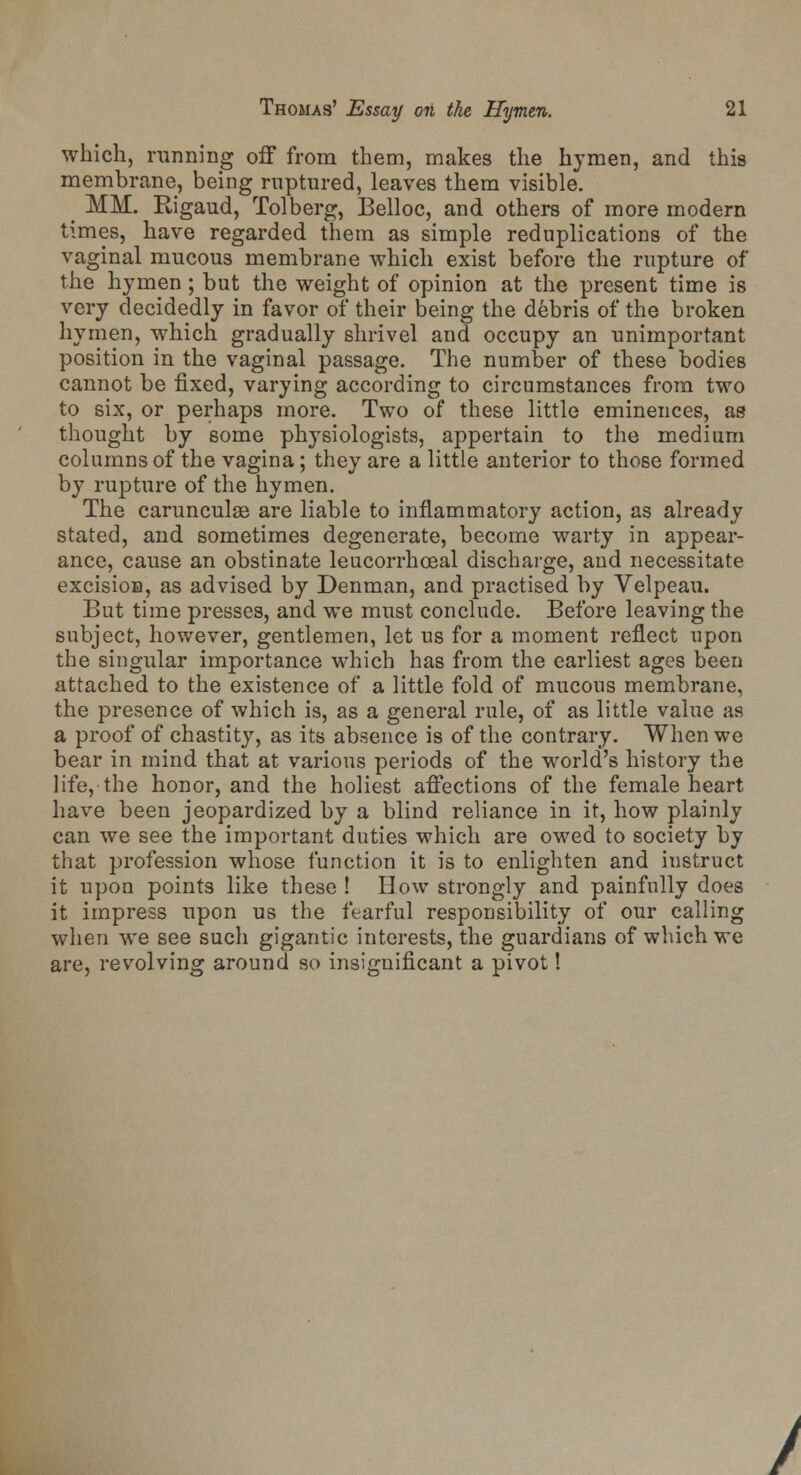 which, running off from them, makes the hymen, and this membrane, being ruptured, leaves them visible. _ MM. Rigaud, Tolberg, Belloc, and others of more modern times, have regarded them as simple reduplications of the vaginal mucous membrane which exist before the rupture of the hymen ; but the weight of opinion at the present time is very decidedly in favor of their being the debris of the broken hymen, which gradually shrivel and occupy an unimportant position in the vaginal passage. The number of these bodies cannot be fixed, varying according to circumstances from two to six, or perhaps more. Two of these little eminences, ae thought by some physiologists, appertain to the medium columns of the vagina; they are a little anterior to those formed by rupture of the hymen. The carunculae are liable to inflammatory action, as already stated, and sometimes degenerate, become warty in appear- ance, cause an obstinate leucorrhceal discharge, and necessitate excision, as advised by Denman, and practised by Velpeau. But time presses, and we must conclude. Before leaving the subject, however, gentlemen, let us for a moment reflect upon the singular importance which has from the earliest ages been attached to the existence of a little fold of mucous membrane, the presence of which is, as a general rule, of as little value as a proof of chastity, as its absence is of the contrary. When we bear in mind that at various periods of the world's history the life, the honor, and the holiest affections of the female heart have been jeopardized by a blind reliance in it, how plainly can we see the important duties which are owed to society by that profession whose function it is to enlighten and iustruct it upon points like these ! How strongly and painfully does it impress upon us the fearful responsibility of our calling when we see such gigantic interests, the guardians of which we are, revolving around so insignificant a pivot!