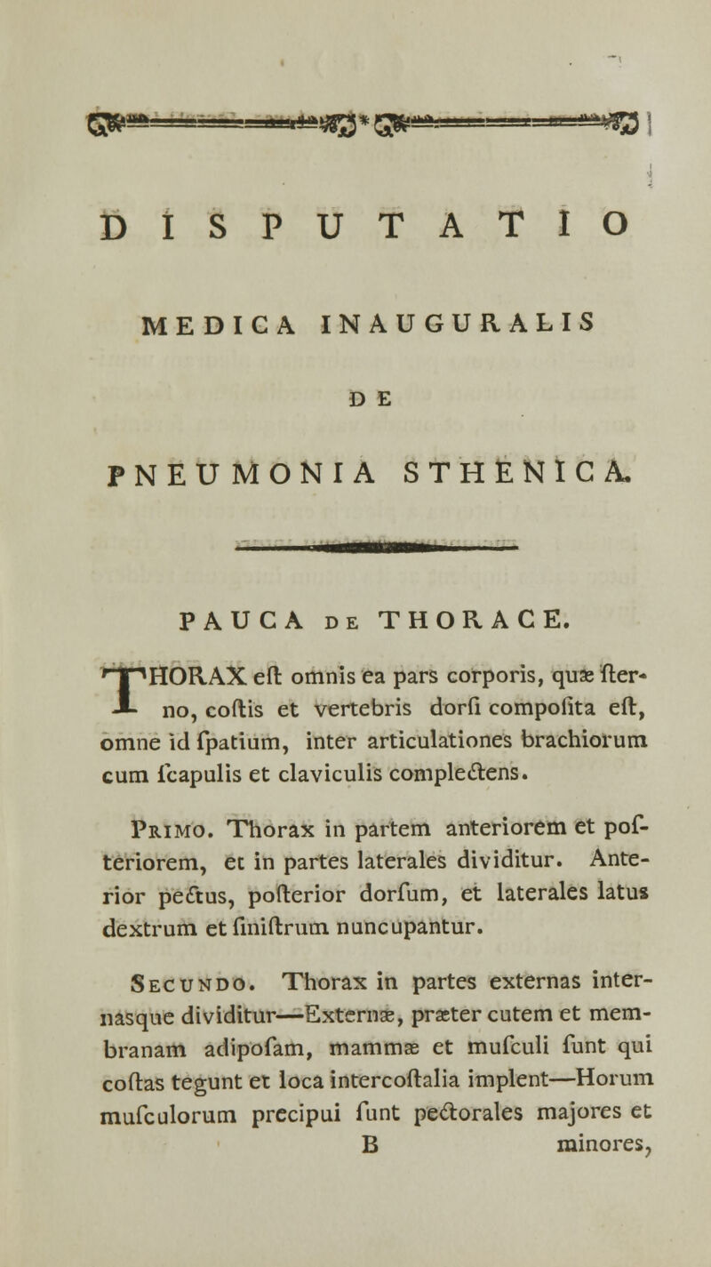 MEDICA INAUGURALIS D E PNEUMONIA STHENICA. PAUCA de THOR.ACE. THORAX eft omnis ea pars corporis, quae fter* no, coftis et vertebris dorfi compofita eft, omne id fpatium, inter articulationes brachiorum cum fcapulis et claviculis comple&ens. Primo. Thorax in partem anteriorem et pof- teriorem, et in partes laterales dividitur. Ante- rior pedtus, pofterior dorfum, et laterales latus dextrum etfiniftrum nuncupantur. Secundo. Thorax in partes externas inter- nasque dividitur—Extemae, praeter cutem et mem- branam adipofam, mammas et mufculi funt qui coftas tegunt et loca intercoftalia implent—Horum mufculorum precipui funt pe&orales majores et B rainores,