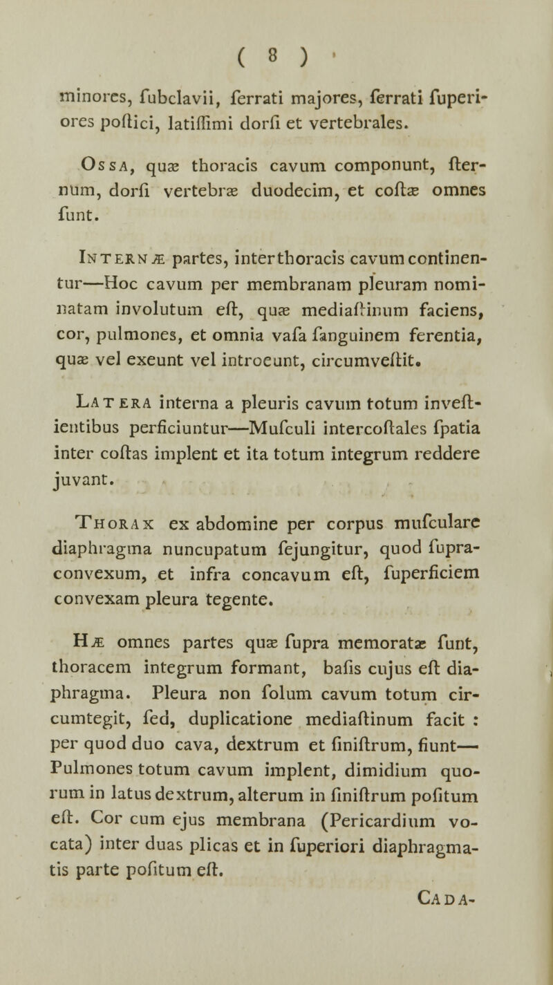 minorcs, fubclavii, ferrati majores, ferrati fuperi- ores poftici, latiffimi dorfi et vertebrales. Ossa, quse thoracis cavum componunt, fter- num, dorfi vertebrae duodecim, et coftae omnes funt. Intern^e partes, interthoracis cavumcontinen- tur—Hoc cavum per membranam pleuram nomi- natam involutum eft, qu?e mediaftinum faciens, cor, pulmones, et omnia vafa fanguinem ferentia, quse vel exeunt vel introeunt, circumvefHt. Latera interna a pleuris cavum totum inveft- ientibus perficiuntur—Mufculi intercoftales fpatia inter coftas implent et ita totum integrum reddere juvant. Thorax ex abdomine per corpus mufculare diaphragma nuncupatum fejungitur, quod fupra- convexum, et infra concavum eft, fuperficiem convexam pleura tegente. H^ omnes partes quse fupra memoratas funt, thoracem integrum formant, bafis cujus eft dia- phragma. Pleura non folum cavum totum cir- cumtegit, fed, duplicatione mediaftinum facit : per quod duo cava, dextrum et finiftrum, fiunt— Pulmones totum cavum implent, dimidium quo- rum in latus dextrum, alterum in finiftrum pofitum eft. Cor cum ejus membrana (Pericardium vo- cata) inter duas plicas et in fuperiori diaphragma- tis parte pofitum eft. Cada-