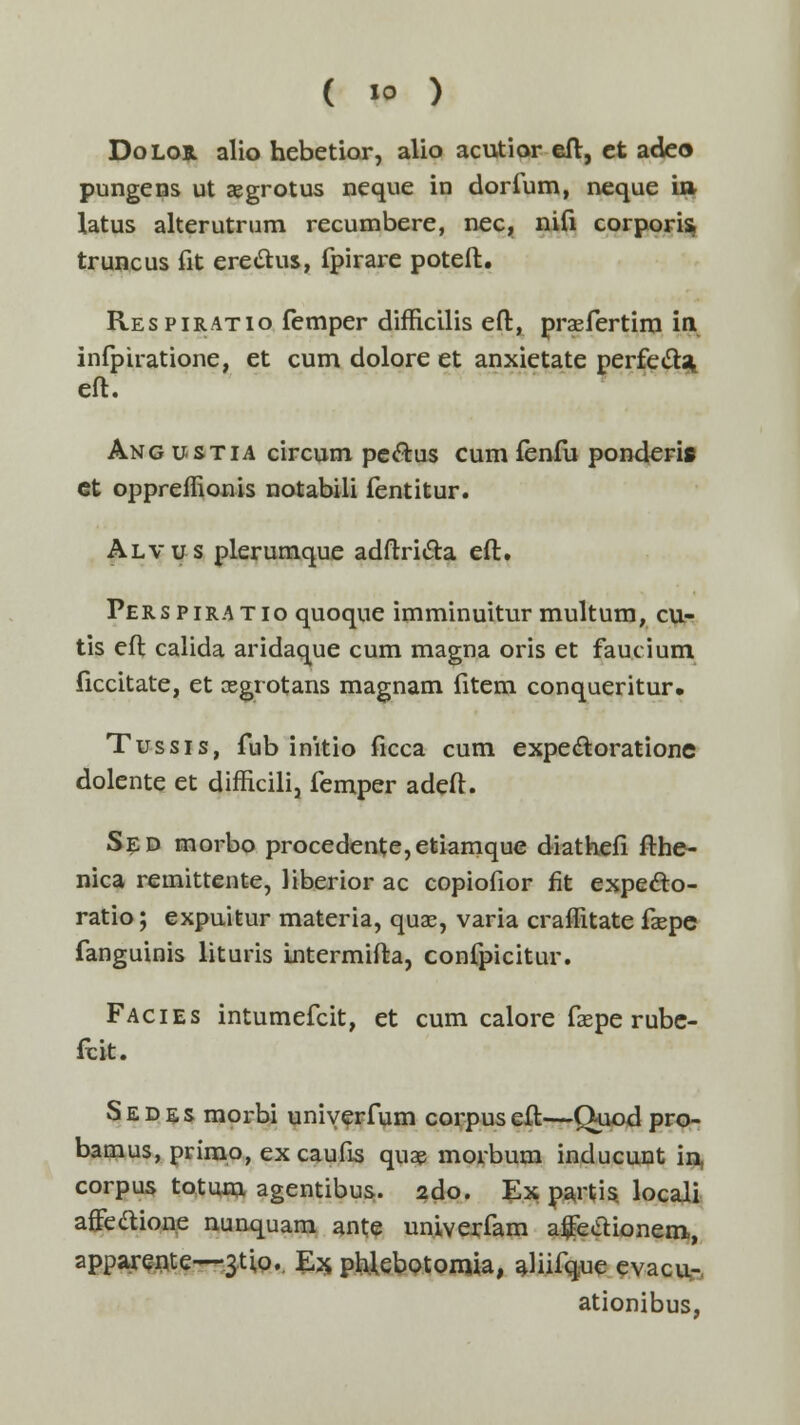 Dolob. alio hebetior, alio acutior eft, et adeo pungens ut aegrotus neque in dorfum, neque i» latus alterutrum recumbere, nec, nifi corporis» truncus fit ere&us, fpirare poteft. Respiratio femper difficilis eft, praefertim in infpiratione, et cum dolore et anxietate perfecls^ eft. Ang ustia circum pe&us cum fenfu ponderi» ct oppreflionis notabili fentitur. Alvus plerumque adftricta eft. Perspiratio quoque imminuitur multum, cu- tis eft calida aridaque cum magna oris et faucium ficcitate, et aegrotans magnam fitem conqueritur. Tussis, fub initio ficca cum expectoratione dolente et difncili, femper adeft. Sed morbo procedente,etiamque diathefi fthe- nica remittente, liberior ac copiofior fit expecto- ratio; expuitur materia, quae, varia craflitate faepe fanguinis lituris Lntermifta, confpicitur. Facies intumefcit, et cum calore faepe rubc- fcit. Sedes morbi uniyerfum corpuseft—Quod pro- bamus, primo, ex caufis quae morbum inducunt in, corpus totum agentibus. 2do. Ex partis locali affe&ione nunquam ante univerfam afeelionem, apparente—3tio. Ex phfebotomia, aliifque evacu- ationibus,