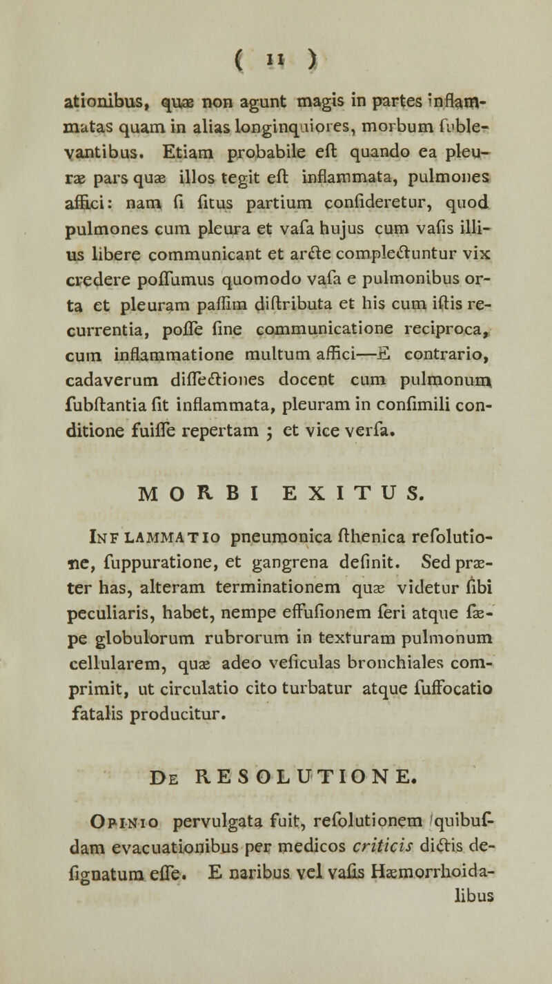 ationibus, quae non agunt magis in partes mflam- matas quam in alias longinquiores, morbum fiible- vantibus. Etiam probabile eft quando ea pleu- rae pars quae illos tegit eft inflammata, pulmones affici: nam fi fkus partium confideretur, quod pulmones cum pleura et vafa hujus cum vafis illi- us libere communicant et arcle complecluntur vix credere poffumus quomodo vafa e pulmonibus or- ta et pleuram paflira diftributa et his cum iftis re- currentia, pofle fine communicatione reciproca, cum inflammatione multum affici—E contrario, cadaverum diflectiones docent cum pulmonum fubftantia fit inflammata, pleuram in confimili con- ditione fuiffe repertam ; et vice verfa. MOHBI EXITUS. Inf LAMMATio pneumonica fthenica refolutio- iie, fuppuratione, et gangrena definit. Sedprae- ter has, alteram terminationem quas videtur fibi peculiaris, habet, nempe efFufionem feri atque fa?- pe globulorum rubrorum in texturam pulmonum cellularem, quas adeo veficulas bronchiales com- primit, ut circulatio cito turbatur atque fuffocatio fatalis producitur. De resolutione. Opinio pervulgata fuit, refolutionem 'quibuf- dam evacuationibus per medicos criticis diclis de- fignatura effe. E naribus vel vafis Hasmorrhoida- libus