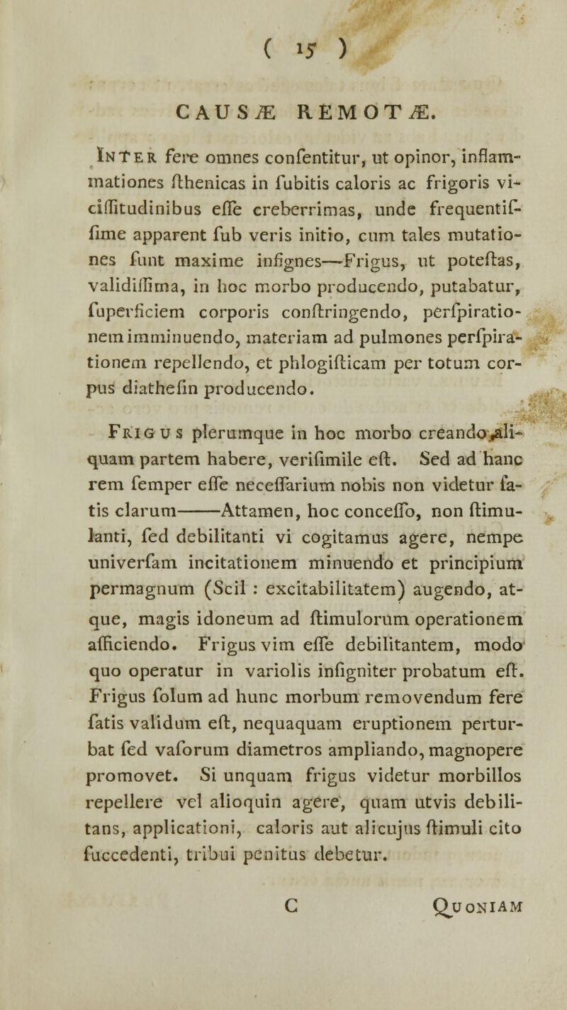 CAUSiE REMOT^E. InTer fere omnes confentitur, ut opinor, inflam- mationes fthenicas in fubitis caloris ac frigoris vi* ciflTitudinibus effe creberrimas, unde frequentif- fime apparent fub veris initio, cum tales mutatio- nes funt maxime inflgnes—Frigus, ut poteftas, validiilima, in hoc morbo producendo, putabatur, fuperficiem corporis conftringendo, perfpiratio- nemimminuendo, materiam ad pulmones perfpira- tionem repellendo, et phlogifticam per totum cor- pus diathefin producendo. Frigus plerumque in hoc morbo creando^li- quam partem habere, verifimile eft. Sed ad hanc rem femper effe neceffarium nobis non videtur ia- tis clarum Attamen, hoc conceffo, non ftimu- lanti, fed debilitanti vi cogitamus agere, nempe univerfam incitationem minuendo et principium permagnum (Scil : excitabilitatem) augendo, at- que, magis idoneum ad ftimulorum operationem afficiendo. Frigus vim effe debilitantem, modo quo operatur in variolis infigniter probatum eft. Frigus folum ad hunc morbum removendum fere fatis validum eft, nequaquam eruptionem pertur- bat fed vaforum diametros ampliando, magnopere promovet. Si unquam frigus videtur morbillos repellere vel alioquin agere, quam utvis debili- tans, applicationi, caloris aut alicujus ftimuli cito fuccedenti, tribui penitus debetur. C Quoniam