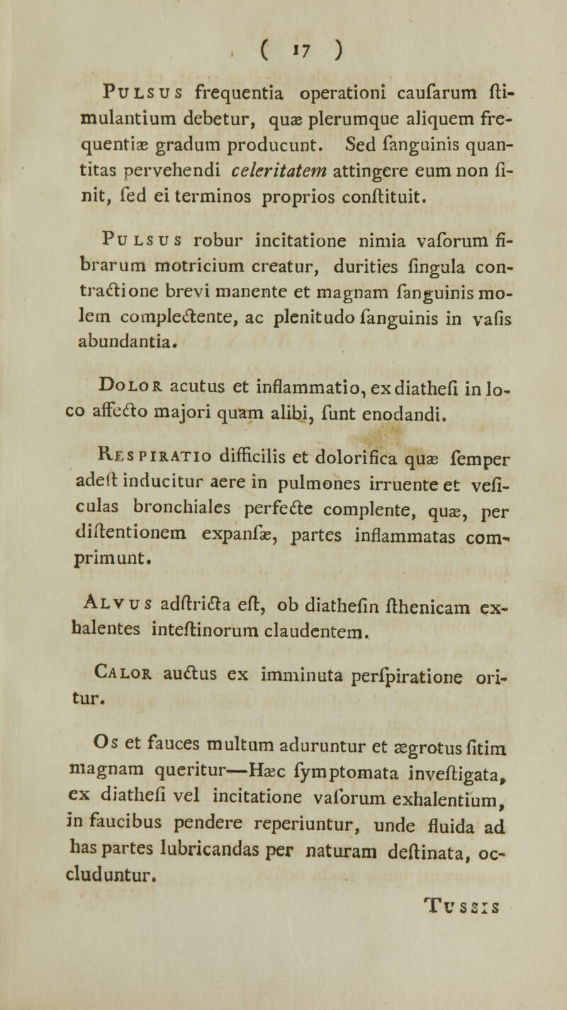 ■ ( »7 ) Pulsus frequentia operationi caufarum fK- mulantium debetur, quae plerumque aliquem fre- quentiae gradum producunt. Sed fanguinis quan- titas pervehendi celeritatem attingere eum non fi- nit, fed ei terminos proprios conflituit. Pulsus robur incitatione nimia vaforum fi- brarum motricium creatur, durities fingula con- tra&ione brevi manente et magnam fanguinis mo- lem comple&ente, ac plenitudo fanguinis in vafis abundantia. Dolor acutus et inflammatio, exdiathefi inlo- co afFeclo majori quam alibi, funt enodandi. Respiratio difficilis et dolorifica quss femper adelt inducitur aere in pulmones irruenteet vefi- culas bronchiales perfecle complente, quse, per diftentionem expanfse, partes inflammatas com- primunt. Alvus adftri&a eft, ob diathefin fthenicam ex- halentes inteftinorum claudentem. Calor auclius ex imminuta perfpiratione ori- tur. Os et fauces multum aduruntur et asgrotus fitim magnam queritur—Haec fymptomata invefligata, ex diathefi vel incitatione vaforum exhalentium, in faucibus pendere reperiuntur, unde fluida ad has partes lubricandas per naturam deftinata, oc- cluduntur. Tu ss:s