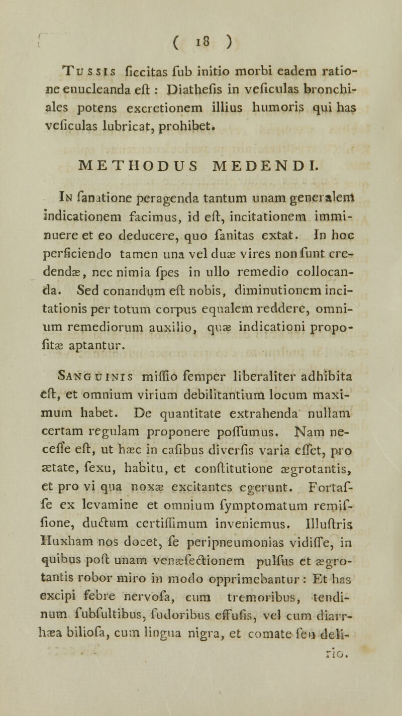 Tu s sis ficcitas fub initio morbi eadem ratio- neenucleanda eft: Diathefis in veflculas bronchi- ales potens excretionem illius humoris qui has veficulas lubricat, prohibet. METHODUS MEDENDI. In fanatione peragenda tantum unam genei alem indicationem facimus, id eft, incitationem immi- nuereet eo deducere, quo fanitas extat. In hoc perficiendo tamen una vel duae vires non funt cre- dendae, nec nimia fpes in ullo remedio collocan- da. Sed conandum eft nobis, diminutionem inci- tationis per totum corpus equalem reddcre, omni- um remediorum auxilio, quae indicationi propo- fitae aptantur. Sanguinis miffio femper liberaliter adhibita eft, et omnium virium debilitantium locum maxi- mum habet. De quantitate extrahenda nullam certam regulam proponere pofTumus. Nam ne- ceffe eft, ut haec in cafibus diverfis varia elTet, pro setate, fexu, habitu, et conftitutione a:grotantis, et pro vi qna noxae excitantes egerunt. Fortaf- fe ex levamine et omnium fymptomatum remif- fione, ductum certhTimum inveniemus. Illuftris Huxham nos docet, fe peripneumonias vidifTe, in quibus poft unam vensfe&ionem pulfus et segro- tantis robor miro in modo opprimebantur: Et has excipi febre nervofa, cum tremoribus, tendi- num fubfultibus, fudoribus effufis, vel cum diarr- haea biliofa, cum lingua nigra, et comate feu deli- rio.