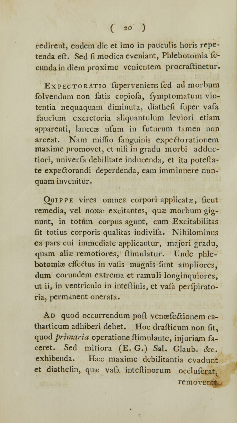 redirent, eodem die et imo in pauculis horis repe- tenda eft. Sed fi modica eveniant, Phlebotomia fe- cundain diemproxime venientem procraftinetur. Expectoratio fuperveniens fed ad morbum folvendum non fatis copiofa, fymptomatum vio- tentia nequaquam diminuta, diathefi fuper vafa faucium excretoria aliquantulum leviori etiam apparenti, lancea? ufum in futurum tamen non arceat. Nam miffio fanguinis expeclorationem maxime promovet, et nifi in gradu morbi adduc- tiori, univerfa debilitate inducenda, et ita potefta- te expeclorandi deperdenda, eam imminuere nun- quam invenitur. Quippe vires omnes corpori applicatse, ficut remedia, vel noxae excitantes, quas morbum gig- nunt, in totum corpus agunt, cum Excitabilitas fit totius corporis qualitas indivifa. Nihilominus ea pars cui immediate applicantur, majori gradu, quam alias remotiores, ftimulatur. Unde phle- botomias efFectus in vafis magnis funt ampliores, dum eorundem extrema ct ramuli longinquiores, ut ii, in ventriculo in inteftinis, et vafa perfpirato- ria, permanent onerata. Ad quod occurrendum poft vencefeclionem ca- tharticum adhiberi debet. Hoc drafticum non fit, quod primaria operatione ftimulante, injuriam fa- ceret. Sed mitiora (E. G.) Sal. Glaub. &c. exhibenda. Haec maxime debilitantia evadunt et diathefm, quas vafa inteftinorum occluferat removentt-