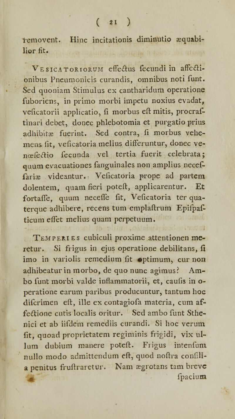removent. Hinc incitationis diminutio aequabi- lior fit. Vesicatoriorum effe&us fecundi in affe&i- onibus Pneumonicis curandis, omnibus noti funt. Sed quoniam Stimulus ex cantharidum operatione fuboriens, in primo morbi impetu noxius evadat, veficatorii applicatio, fi morbus eft mitis, procraf- tinari debet, donec phlebotomia et purgatio prius adhibitse fuerint. Sed contra, fi morbus vehe- mens fit, veficatoria melius differuntur, donec ve- noefeiftio fecunda vel tertia fuerit celebrata; quum evacuationes fanguinales non amplius necef- faria? videantur. Veficatoria prope ad partem dolentem, quam fieri poteft, applicarentur. Et fortaffe, quum neceffe fit, Veficatoria ter qua- terque adhibere, recens tum emplaftrum Epifpaf- ticum effet melius quam perpetuum. Temperi es cubiculi proxime attentionen me- retur. Si fi igus in ejus operatione debilitans, fi imo in variolis remedium fit •ptimum, cur non adhibeatur in morbo, de quo nunc agimus? Am- bo funt morbi valde inflammatorii, et, caufis in o- peratione earum paribus producuntur, tantum hoc difcrimen eft, ille ex contagiofa materia, cum af- fe<ftione cutis localis oritur. Sed ambo funt Sthe- nici et ab iifdem remediis curandi. Si hoc verum fit, quoad proprietatem regiminis frigidi, vix ul- lum dubium manere poteft. Frigus intenfum nullo modo admittendum eft, quod noftra confili- a penitus fruftraretur. Nam sgrotans tam brevc ^ fpacium