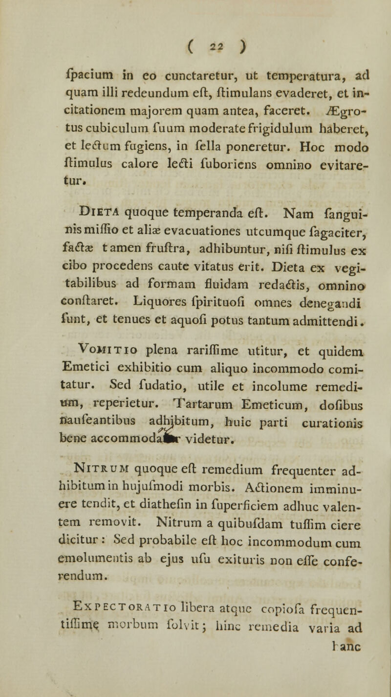 ( « ) fpacium in co cunctaretur, ut temperatura, ad quam illi redeundum eft, ftimulans evaderet, et in- citationem majorem quam antea, faceret. iEgro- tus cubiculum fuum moderatefrigidulum haberet, et leclum fugiens, in fella poneretur. Hoc modo ftimulus calore le&i fuboriens omnino evitare- tur. Dieta quoque temperanda eft. Nam fangui- nismiflio et aliae evacuationes utcumque fagaciter, faftse tamen fruftra, adhibuntur, nifi ftimulus ex cibo procedens caute vitatus erit. Dieta ex vegi- tabilibus ad formam fluidam redactis, omnino conftaret. Liquores fpirituofi omnes denegaudi funt, et tenues et aquofi potus tantum admittendi. Vomitio plena rarimme utitur, et quidem Emetici exhibitio cum aliquo incommodo comi- tatur. Sed fudatio, utile et incolume remedi- um, reperietur. Tartarum Emeticum, dofibus naufeantibus adhjbitum, huic parti curationis bene accommodaifc- videtur. Nitrum quoqueeft remedium frequenter ad- hibitumin hujufmodi morbis. Aclionem imminu- ere tendit, et diathefm in fuperficiem adhuc valen- tem removit. Nitrum a quibufdam tumm ciere dicitur : Sed probabile eft hoc incommodum cum emolumentis ab ejus ufu exituris non effe confe- rendum. Expectoratio libera atque copiofa frequen- tiffime morbum folvitj hinc remedia varia ad ranc