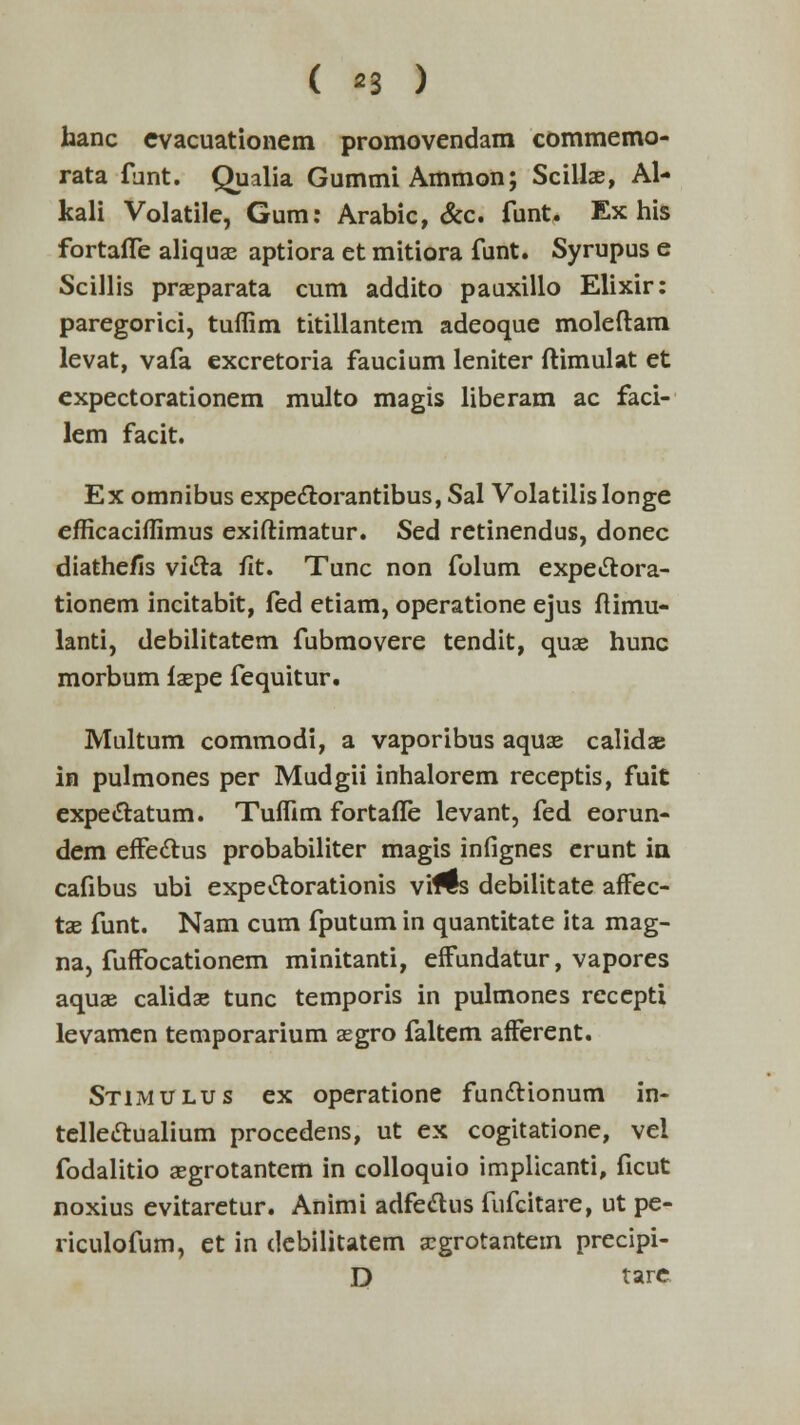 ( *3 ) hanc cvacuationem promovendam commemo- rata fant. Qualia Gummi Ammon; Scillae, Al- kali Volatile, Gum: Arabic, &c. funt. Ex his fortaffe aliquae aptiora et mitiora funt. Syrupus e Scillis prseparata cum addito pauxillo Elixir: paregorici, tuffim titillantem adeoque moleftam levat, vafa excretoria faucium leniter ftimulat et expectorationem multo magis liberam ac faci- lem facit. Ex omnibus expectorantibus, Sal Volatilislonge efficaciffimus exiftimatur. Sed retinendus, donec diathefis victa fit. Tunc non folum expectora- tionem incitabit, fed etiam, operatione ejus ftimu- lanti, debilitatem fubraovere tendit, quae hunc morbum laepe fequitur. Multum commodi, a vaporibus aquae calidae in pulmones per Mudgii inhalorem receptis, fuit expe&atum. Tuffim fortafle levant, fed eorun- dem effectus probabiliter magis infignes erunt ia cafibus ubi expectorationis vrMs debilitate affec- tae funt. Nam cum fputum in quantitate ita mag- na, fuffocationem minitanti, effundatur, vapores aquae calidae tunc temporis in pulmones recepti levamen temporarium asgro faltem afferent. STiiMULUs ex operatione functionum in- telleftualium procedens, ut ex cogitatione, vel fodalitio asgrotantem in colloquio implicanti, ficut noxius evitaretur. Animi adfectus fufcitare, ut pe- riculofum, et in debilitatem aegrotantem precipi- D tare