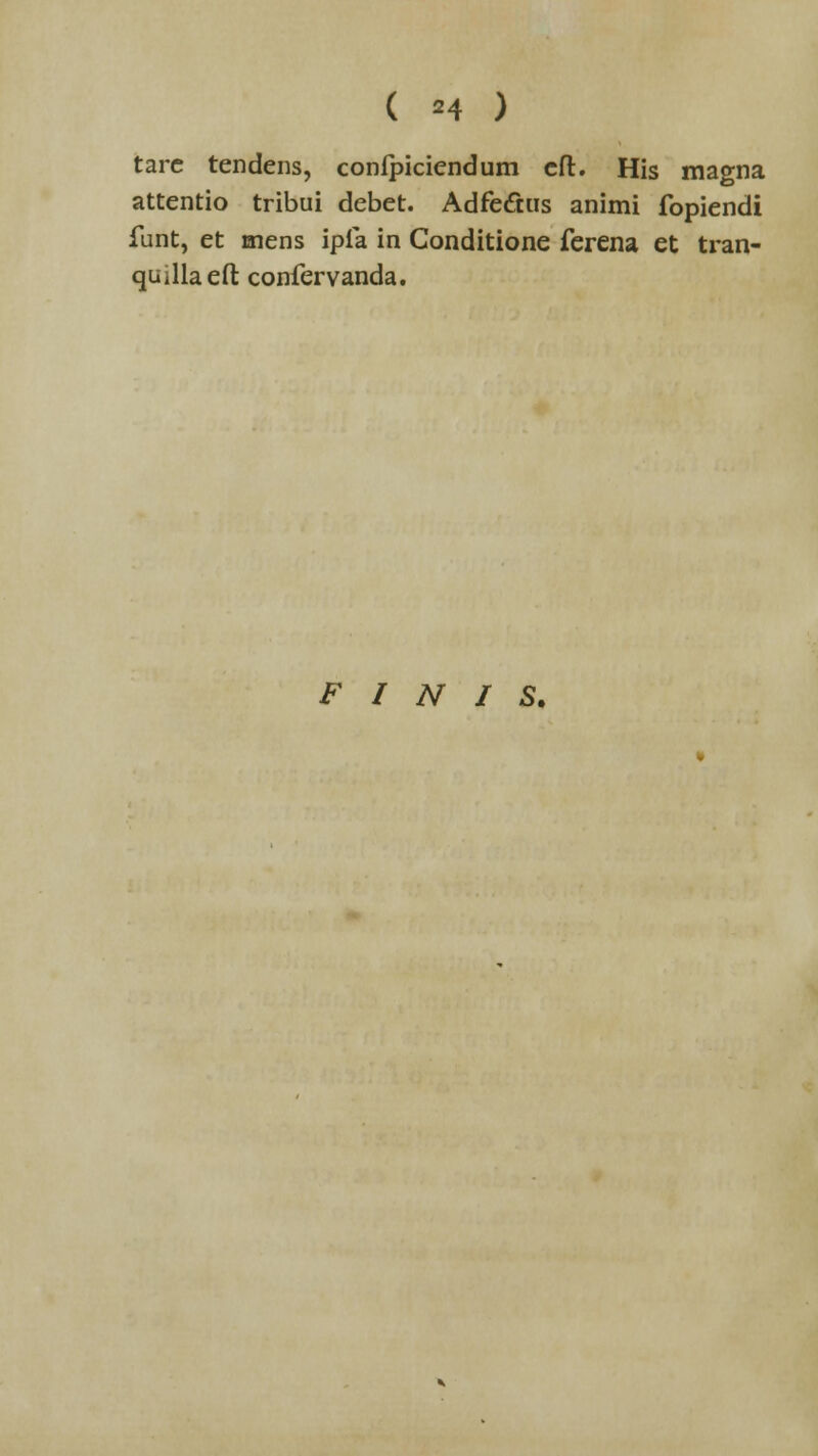 ( =4 ) tare tendens, confpiciendum cft. His magna attentio tribui debet. Adfectus animi fopiendi funt, et mens ipfa in Gonditione ferena et tran- quillaeft confervanda. F I N I S.