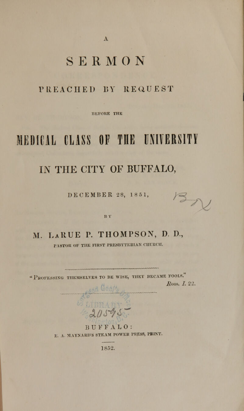 SERMON PREACHED BY HEQUEST BEFORE THE MEDICAL CLASS OF THE UNIVERSITY IN THE CITY OF BUFFALO, DECEMBER 28, 1851, I S? M. LaRUE P. THOMPSON, D. D., PASTOR OF THE FIRST PRESBYTERIAN CHURCH. Professing themselves to be wise, they became fools. Rom. 1.22. B U F F A L 0 : j; A MAYNARDS STEAM POWER PRESS, PRINT. 1852.