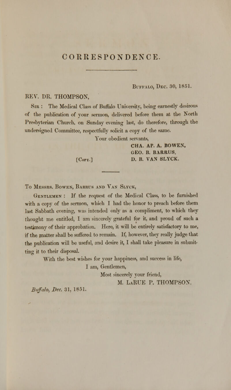 CORRESPONDENCE. Buffalo, Dec. 30, 1851. REV. DR. THOMPSON, Sir : The Medical Class of Buffalo University, being earnestly desirous of the publication of your sermon, delivered before them at the North Presbyterian Church, on Sunday evening la^t, do therefore, through the undersigned Committee, respectfully solicit a copy of the same. Your obedient servants, CHA. AP. A. BOVVEN, GEO. B. BARRUS, [Copy.] D. B. VAN SLYCK. To Messrs. Bowks, Barbus and Van Slyck, Gentlemen : If the request of the Medical Class, to be furnished with a copy of the sermon, which I had the honor to preach before them last Sabbath evening, was intended only as a compliment, to which they thought me entitled, I am sincerely grateful for it, and proud of such a testimony of their approbation. Here, it will be entirely satisfactory to me, if the matter shall be suffered to remain. If, however, they really judge that the publication will be useful, and desire it, I shall take pleasure in submit- ting it to their disposal. With the best wishes for your happiness, and success in life, I am, Gentlemen, Most sincerely your friend, M. LaRUE P. THOMPSON. Buffalo, Dec. 31, 1851.