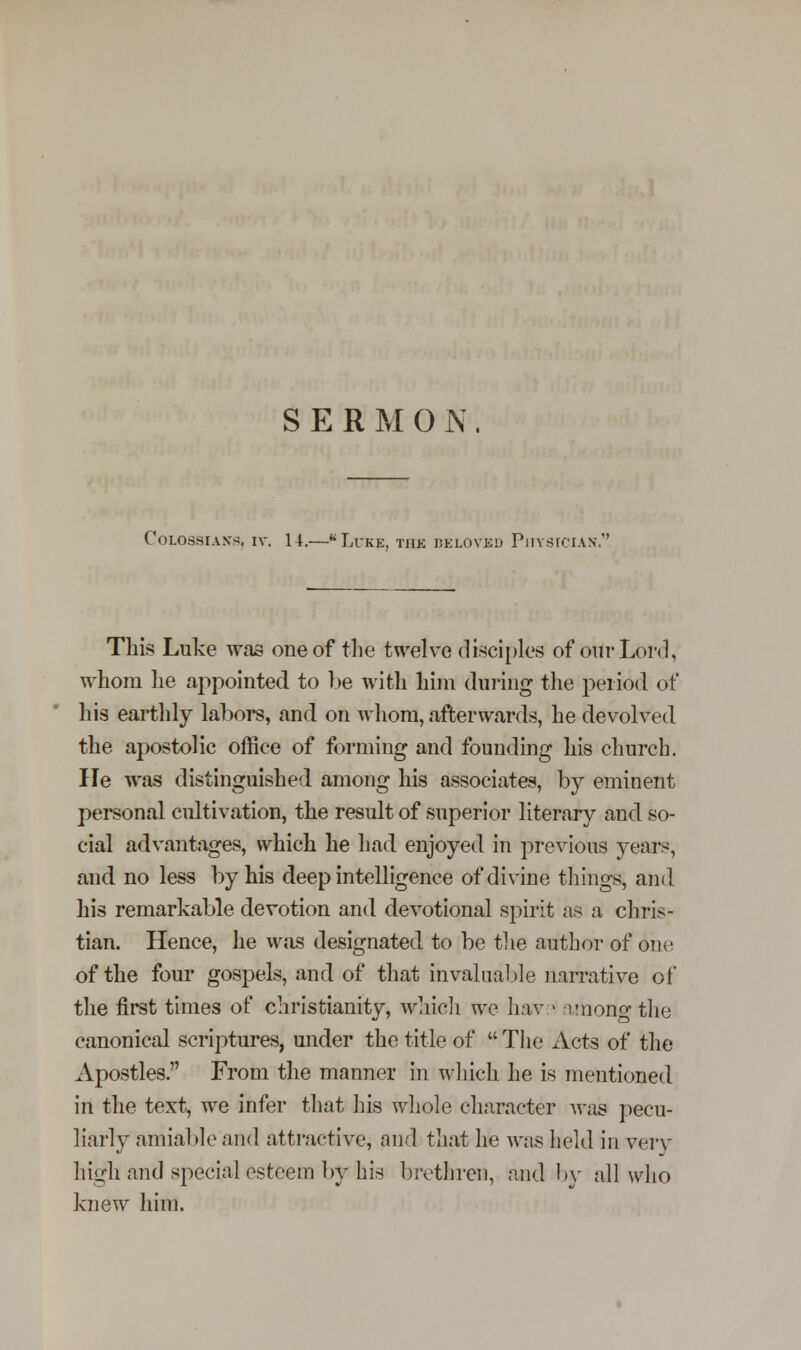 Colossian-s. iv. 14.—Luke, the beloved Physician. This Luke was one of the twelve disciples of our Lord, whom he appointed to be with him during the period of his earthly labors, and on whom, afterwards, he devolved the apostolic office of forming and founding liis church. lie was distinguished among his associates, by eminent personal cultivation, the result of superior literary and so- cial advantages, which he had enjoyed in previous years, and no less by his deep intelligence of divine things, and his remarkable devotion and devotional spirit as a chris- tian. Hence, he was designated to be the author of one of the four gospels, and of that invaluable narrative of the first times of Christianity, which we hav > among the canonical scriptures, under the title of  The Acts of the Apostles. From the manner in which he is mentioned in the text, we infer that his whole character was pecu- liarly amiable and attractive, and that he was held in very high and special esteem by his brethren, and by all who knew him.