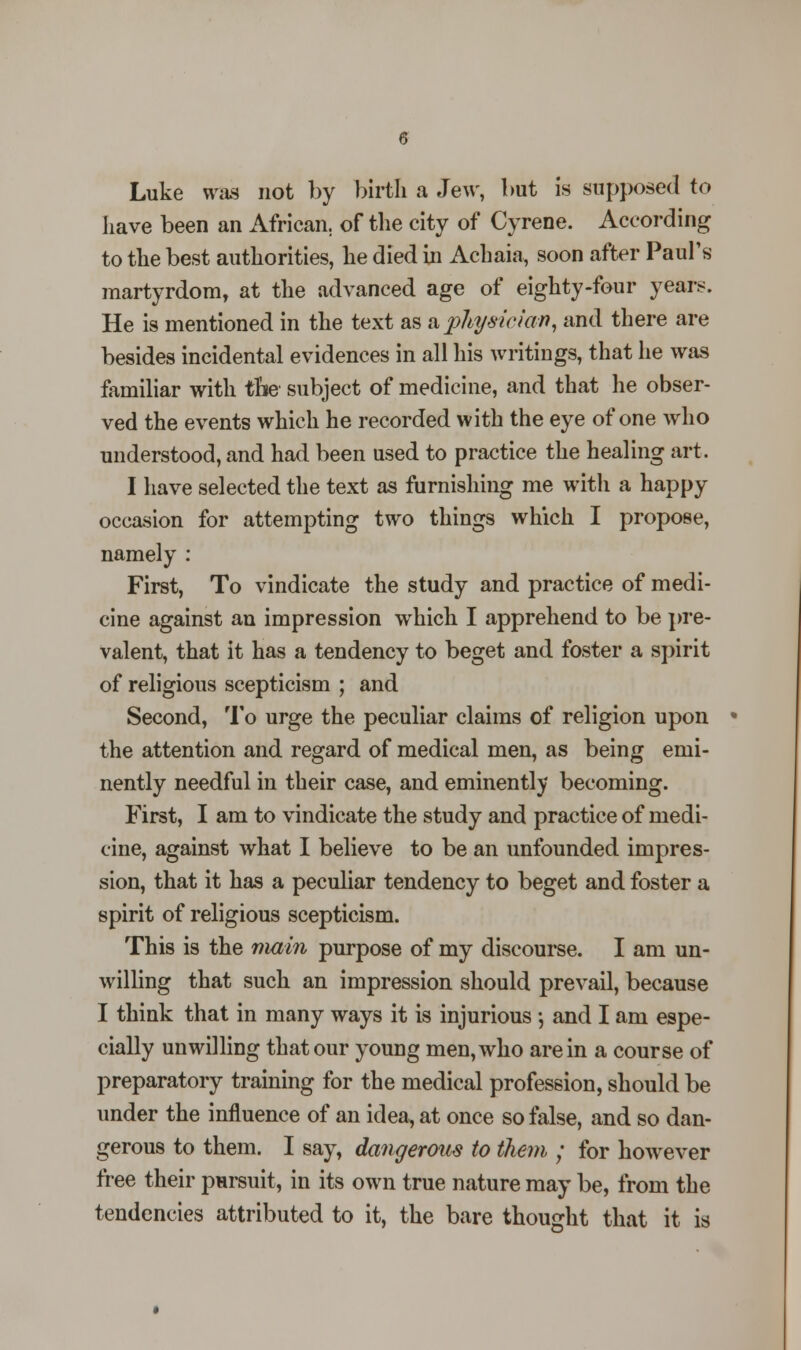 Luke was not by birth a Jew, but is supposed to have been an African, of the city of Cyrene. According to the best authorities, he died in Achaia, soon after Paul's martyrdom, at the advanced age of eighty-four years. He is mentioned in the text as a phy&ician, and there are besides incidental evidences in all his writings, that he was familiar with the subject of medicine, and that he obser- ved the events which he recorded with the eye of one who understood, and had been used to practice the healing art. I have selected the text as furnishing me with a happy occasion for attempting two things which I propose, namely : First, To vindicate the study and practice of medi- cine against an impression which I apprehend to be pre- valent, that it has a tendency to beget and foster a spirit of religious scepticism ; and Second, To urge the peculiar claims of religion upon the attention and regard of medical men, as being emi- nently needful in their case, and eminently becoming. First, I am to vindicate the study and practice of medi- cine, against what I believe to be an unfounded impres- sion, that it has a peculiar tendency to beget and foster a spirit of religious scepticism. This is the main purpose of my discourse. I am un- willing that such an impression should prevail, because I think that in many ways it is injurious •, and I am espe- cially unwilling that our young men, who are in a course of preparatory training for the medical profession, should be under the influence of an idea, at once so false, and so dan- gerous to them. I say, dangerous to them ; for however free their pursuit, in its own true nature may be, from the tendencies attributed to it, the bare thought that it is