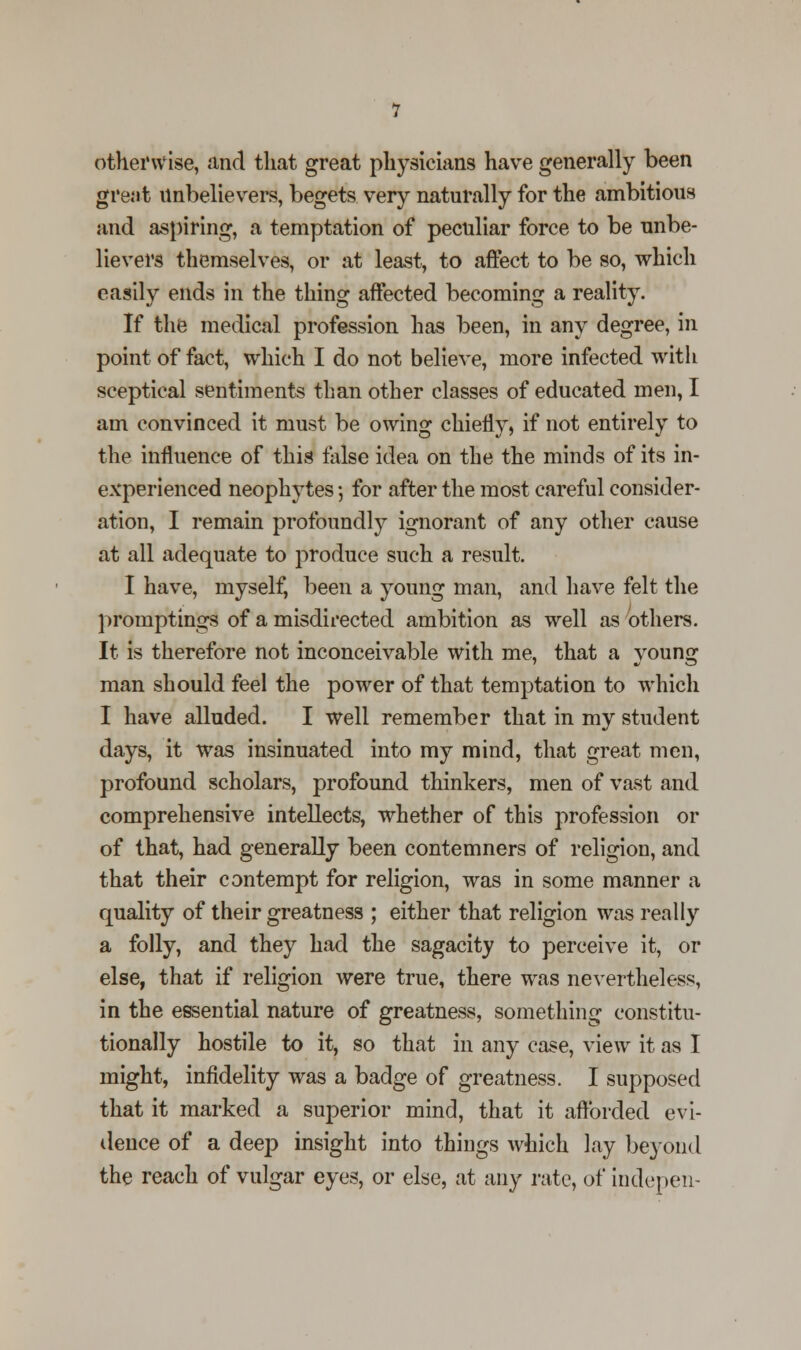 otherwise, and that great physicians have generally been great unbelievers, begets very naturally for the ambitious and aspiring, a temptation of peculiar force to be unbe- lievers themselves, or at least, to affect to be so, which easily ends in the thing affected becoming a reality. If the medical profession has been, in any degree, in point of fact, which I do not believe, more infected with sceptical sentiments than other classes of educated men, I am convinced it must be owing chiefly, if not entirely to the influence of this false idea on the the minds of its in- experienced neophytes *, for after the most careful consider- ation, I remain profoundly ignorant of any other cause at all adequate to produce such a result. I have, myself, been a young man, and have felt the promptings of a misdirected ambition as well as others. It is therefore not inconceivable with me, that a young man should feel the power of that temptation to which I have alluded. I well remember that in my student days, it was insinuated into my mind, that great men, profound scholars, profound thinkers, men of vast and comprehensive intellects, whether of this profession or of that, had generally been contemners of religion, and that their contempt for religion, was in some manner a quality of their greatness ; either that religion was really a folly, and they had the sagacity to perceive it, or else, that if religion were true, there was nevertheless, in the essential nature of greatness, something constitu- tionally hostile to it, so that in any case, view it as I might, infidelity was a badge of greatness. I supposed that it marked a superior mind, that it afforded evi- dence of a deep insight into things which lay beyond the reach of vulgar eyes, or else, at any rate, of indepen-