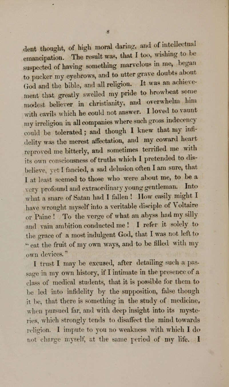 dent thought, of high moral daring, and of intellectual emancipation. The result was that I too, wishing to he suspected of having something marvelous in me, began to pucker my eyebrows, and to utter grave doubts about God and the bible, and all religion. It was an achieve- ment that greatly swelled my pride to browbeat some modest believer in Christianity, and overwhelm him with cavils which he could not answer. I loved to vaunt my irreligion in all companies where such gross indecency could be°tolerated; and though I knew that my infi- delity was the merest affectation, and my coward heart reproved me bitterly, and sometimes terrified me with its own consciousness of truths which I pretended to dis- believe, yet I fancied, a sad delusion often I am sure, that I at least seemed to those who were about me, to be a very profound and extraordinary young gentleman. Into what a snare of Satan had I fallen ! I Tow easily might I have wrought myself into a veritable disciple of Voltaire or Paine ! To the verge of what an abyss had my silly and vain ambition conducted me ! I refer it solely to the grace of a most indulgent God, that I was not left to  eat the fruit of my own ways, and to be filled with my own devices. I trust I may be excused, after detailing such a pas- sage in my own history, if I intimate in the presence of a class of medical students, that it is possible for them to be led into infidelity by the supposition, false though it be, that there is something in the study of medicine, when pursued far, and with deep insight into its myste- ries, which strongly tends to disaffect the mind towards religion. I impute to you no weakness with which I do