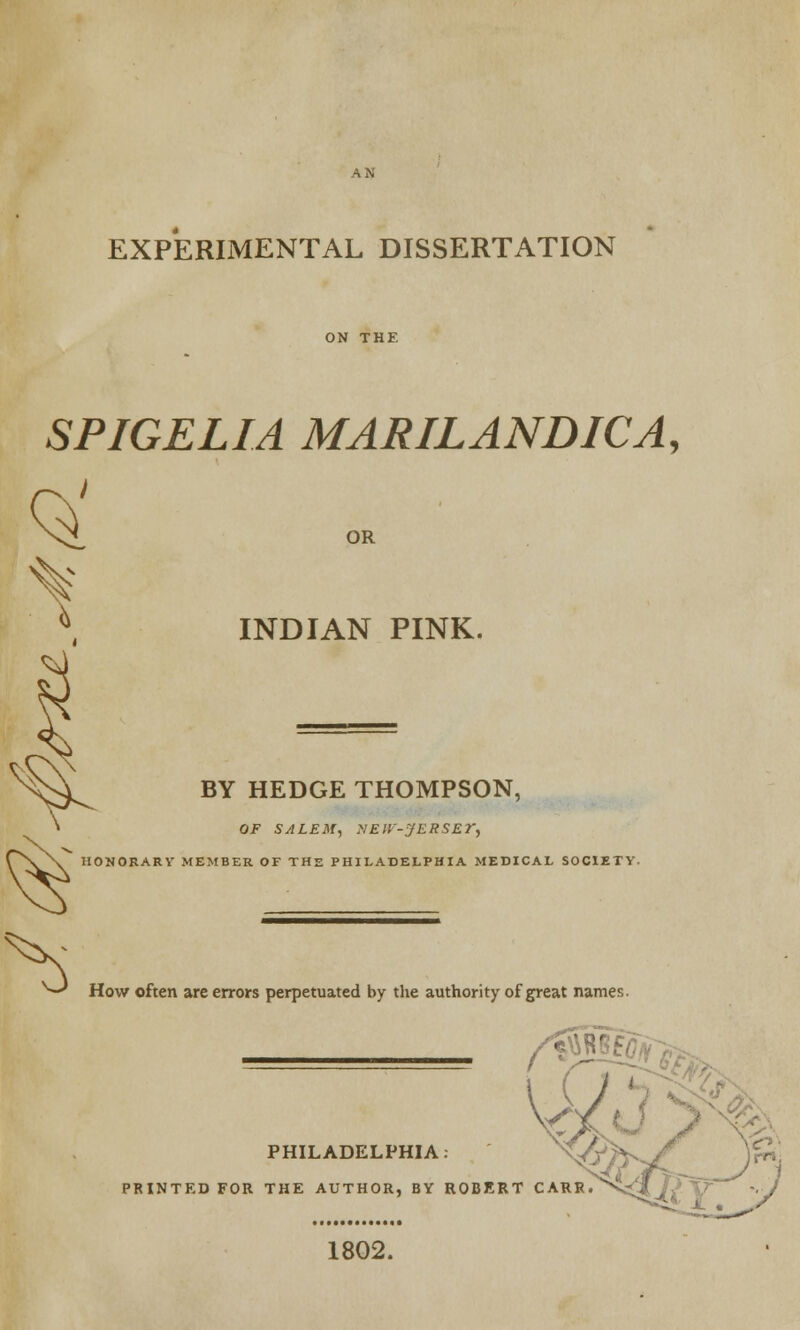 EXPERIMENTAL DISSERTATION SPIGELIA MARILANDICA, ^ OR INDIAN PINK. BY HEDGE THOMPSON, OF SALEM, >!ElV-JERSEr, HONORARY' MEMBER OF THE PHILADELPHIA MEDICAL SOCIETY. hs How often are errors perpetuated by the authority of great names. PHILADELPHIA. <&T>-^C )* PRINTED FOR THE AUTHOR, BY ROBERT CARR.^S^J /^ ~.J 1802.