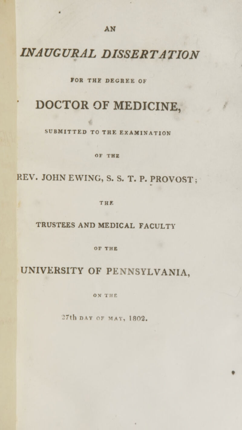 AN INAUGURAL DISSERTATION FOR THE DEGREE OF ' DOCTOR OF MEDICINE, SUBMITTED TO THE EXAMINATION OF THE REV. JOHN EWING, S. S. T. P. PROVOST; THE TRUSTEES AND MEDICAL FACULTY or THE UNIVERSITY OF PENNSYLVANIA, OX THE -Till DAY OF MAT, 1802.