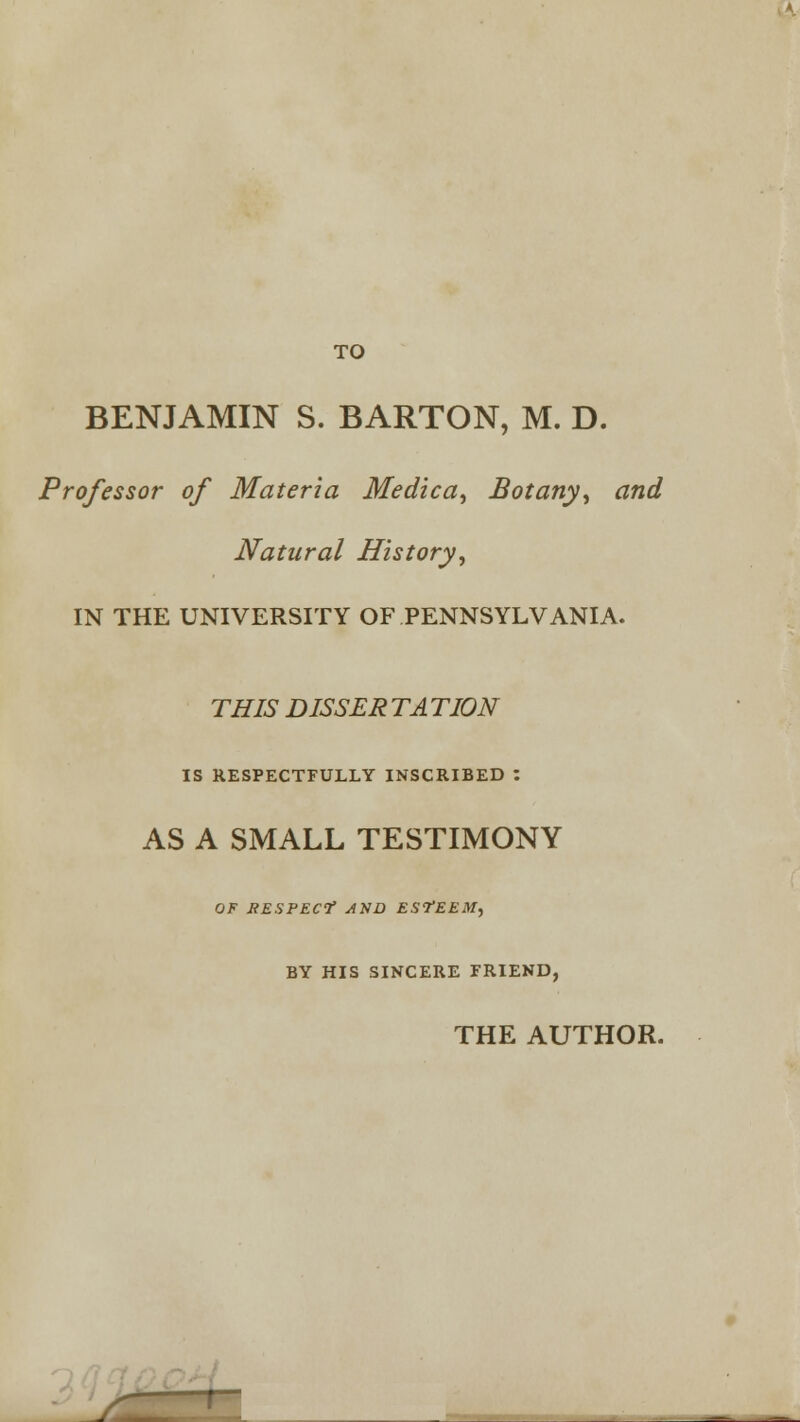 TO BENJAMIN S. BARTON, M. D. Professor of Materia Medica, Botany, and Natural History, IN THE UNIVERSITY OF PENNSYLVANIA. THIS DISSER TA TION IS RESPECTFULLY INSCRIBED : AS A SMALL TESTIMONY OF RESPECf AXD ESTEEM, BY HIS SINCERE FRIEND, THE AUTHOR.