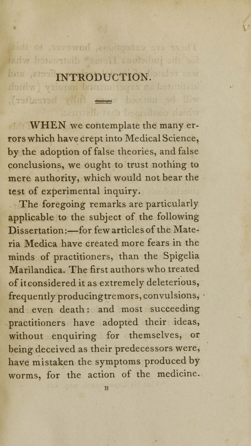 INTRODUCTION. WHEN we contemplate the many er- rors which have crept into Medical Science, by the adoption of false theories, and false conclusions, we ought to trust nothing to mere authority, which would not bear the test of experimental inquiry. The foregoing remarks are particularly applicable to the subject of the following- Dissertation:—for few articles of the Mate- ria Medica have created more fears in the minds of practitioners, than the Spigelia Marilandica. The first authors who treated of it considered it as extremely deleterious, frequently producingtremors, convulsions, and even death: and most succeeding practitioners have adopted their ideas, without enquiring for themselves, or being deceived as their predecessors were, have mistaken the symptoms produced by worms, for the action of the medicine.