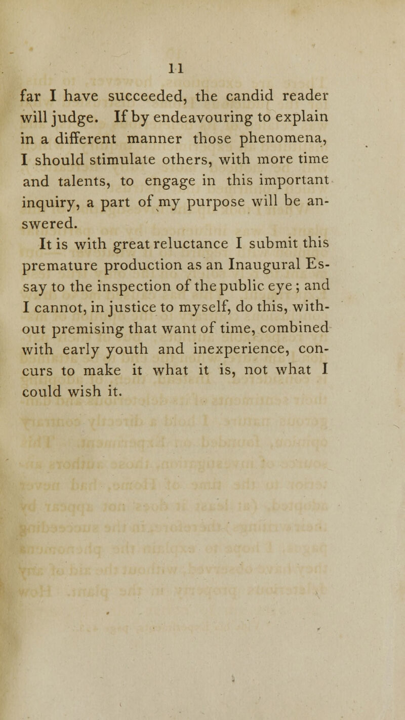 far I have succeeded, the candid reader will judge. If by endeavouring to explain in a different manner those phenomena, I should stimulate others, with more time and talents, to engage in this important inquiry, a part of my purpose will be an- swered. It is with great reluctance I submit this premature production as an Inaugural Es- say to the inspection of the public eye ; and I cannot, in justice to myself, do this, with- out premising that want of time, combined with early youth and inexperience, con- curs to make it what it is, not what I could wish it.