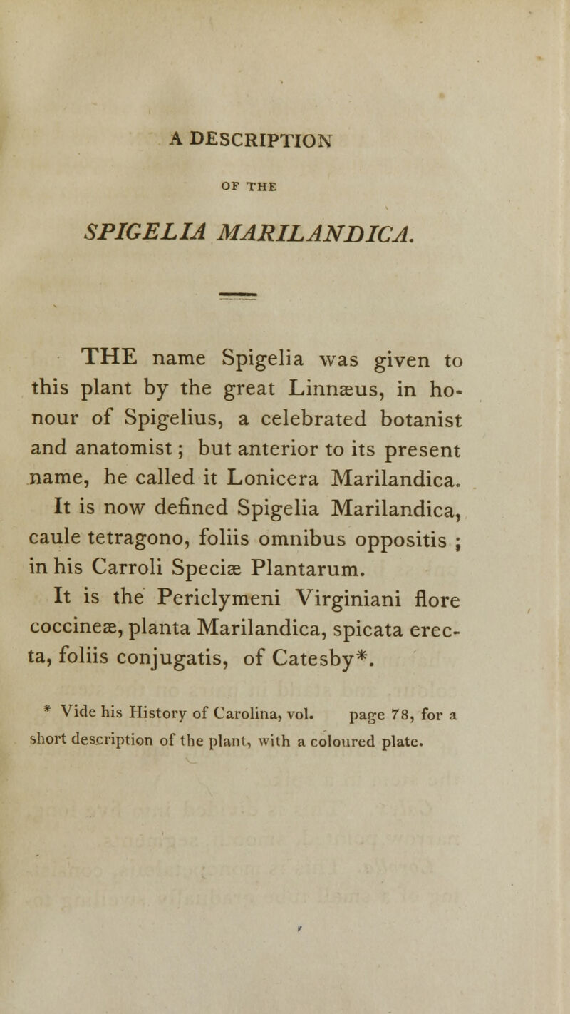 A DESCRIPTION OF THE SPIGELIA MARILANDICA. THE name Spigelia was given to this plant by the great Linnaeus, in ho- nour of Spigelius, a celebrated botanist and anatomist; but anterior to its present name, he called it Lonicera Marilandica. It is now defined Spigelia Marilandica, caule tetragono, foliis omnibus oppositis j in his Carroli Speciae Plantarum. It is the Periclymeni Virginiani flore coccinese, planta Marilandica, spicata erec- ta, foliis conjugatis, of Catesby*. * Vide his History of Carolina, vol. page 78, for a short description of the plant, with a coloured plate.