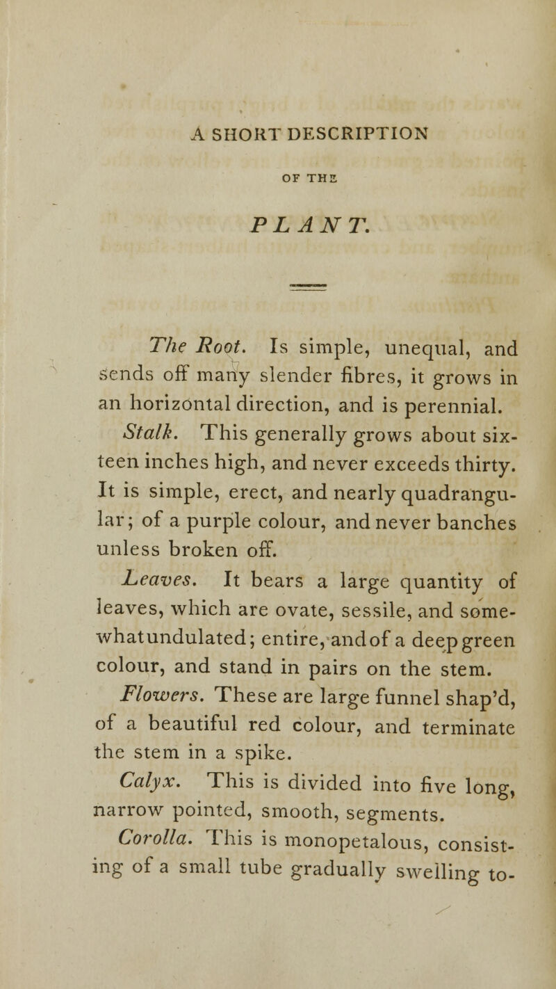 A SHORT DESCRIPTION OF THE PLANT. The Root. Is simple, unequal, and sends off many slender fibres, it grows in an horizontal direction, and is perennial. Stalk. This generally grows about six- teen inches high, and never exceeds thirty. It is simple, erect, and nearly quadrangu- lar; of a purple colour, and never banches unless broken off. Leaves. It bears a large quantity of leaves, which are ovate, sessile, and some- whatundulated; entire, and of a deep green colour, and stand in pairs on the stem. Flowers. These are large funnel shap'd, of a beautiful red colour, and terminate the stem in a spike. Calyx. This is divided into five long, narrow pointed, smooth, segments. Corolla. This is monopetalous, consist- ing of a small tube gradually swelling to-