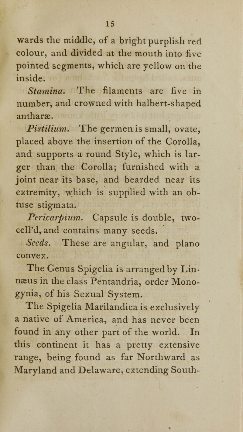 wards the middle, of a bright purplish red colour, and divided at the mouth into five pointed segments, which are yellow on the inside. Stamina. The filaments are five in number, and crowned with halbert-shaped antharae. Pistilium. The germenis small, ovate, placed above the insertion of the Corolla, and supports a round Style, which is lar- ger than the Corolla; furnished with a joint near its base, and bearded near its extremity, which is supplied with an ob- tuse stigmata. Pericarpium. Capsule is double, two- cell'd, and contains many seeds. Seeds. These are angular, and piano convex. The Genus Spigelia is arranged by Lin- naeus in the class Pentandria, order Mono- gynia, of his Sexual System. The Spigelia Marilandica is exclusively a native of America, and has never been found in any other part of the world. In this continent it has a pretty extensive range, being found as far Northward as Maryland and Delaware, extending South-