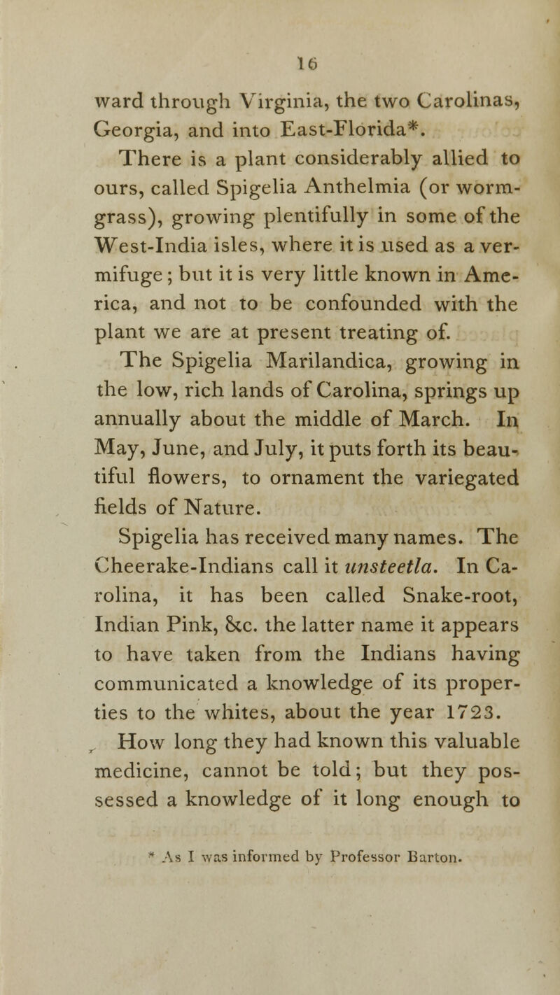 ward through Virginia, the two Carolinas, Georgia, and into East-Florida*. There is a plant considerably allied to ours, called Spigelia Anthelmia (or worm- grass), growing plentifully in some of the West-India isles, where it is used as a ver- mifuge ; but it is very little known in Ame- rica, and not to be confounded with the plant we are at present treating of. The Spigelia Marilandica, growing in the low, rich lands of Carolina, springs up annually about the middle of March. In May, June, and July, it puts forth its beau- tiful flowers, to ornament the variegated fields of Nature. Spigelia has received many names. The Cheerake-Indians call it unsteetla. In Ca- rolina, it has been called Snake-root, Indian Pink, &cc. the latter name it appears to have taken from the Indians having communicated a knowledge of its proper- ties to the whites, about the year 1723. How long they had known this valuable medicine, cannot be told; but they pos- sessed a knowledge of it long enough to * As I was informed by Professor Barton.