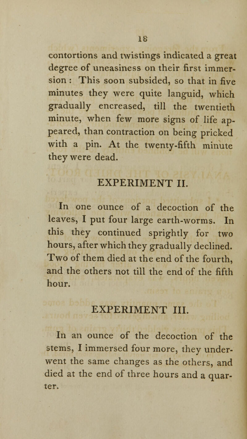 contortions and twistings indicated a great degree of uneasiness on their first immer- sion : This soon subsided, so that in five minutes they were quite languid, which gradually encreased, till the twentieth minute, when few more signs of life ap- peared, than contraction on being pricked with a pin. At the twenty-fifth minute they were dead. EXPERIMENT II. In one ounce of a decoction of the leaves, I put four large earth-worms. In this they continued sprightly for two hours, after which they gradually declined. Two of them died at the end of the fourth, and the others not till the end of the fifth hour. EXPERIMENT III. In an ounce of the decoction of the stems, I immersed four more, they under- went the same changes as the others, and died at the end of three hours and a quar- ter.